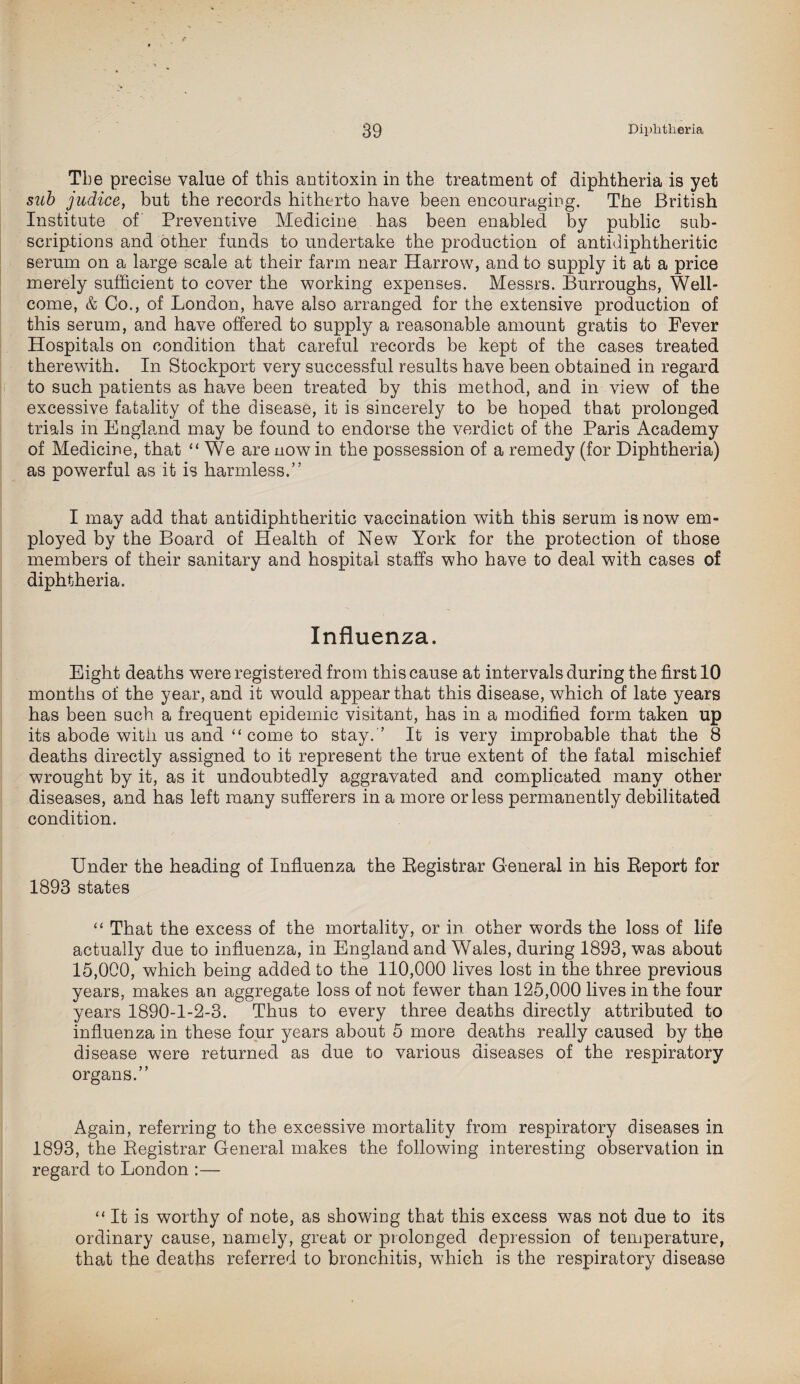 Tbe precise value of this antitoxin in the treatment of diphtheria is yet sub judice, but the records hitherto have been encouraging. The British Institute of Preventive Medicine has been enabled by public sub¬ scriptions and other funds to undertake the production of antidiphtheritic serum on a large scale at their farm near Harrow, and to supply it at a price merely sufficient to cover the working expenses. Messrs. Burroughs, Well¬ come, & Co., of London, have also arranged for the extensive production of this serum, and have offered to supply a reasonable amount gratis to Fever Hospitals on condition that careful records be kept of the cases treated therewith. In Stockport very successful results have been obtained in regard to such patients as have been treated by this method, and in view of the excessive fatality of the disease, it is sincerely to be hoped that prolonged trials in England may be found to endorse the verdict of the Paris Academy of Medicine, that “ We are nowin the possession of a remedy (for Diphtheria) as powerful as it is harmless.” I may add that antidiphtheritic vaccination with this serum is now em¬ ployed by the Board of Health of New York for the protection of those members of their sanitary and hospital staffs who have to deal with cases of diphtheria. Influenza. Eight deaths were registered from this cause at intervals during the first 10 months of the year, and it would appear that this disease, which of late years has been such a frequent epidemic visitant, has in a modified form taken up its abode with us and “come to stay. ’ It is very improbable that the 8 deaths directly assigned to it represent the true extent of the fatal mischief wrought by it, as it undoubtedly aggravated and complicated many other diseases, and has left many sufferers in a more or less permanently debilitated condition. Under the heading of Influenza the Registrar General in his Report for 1893 states “ That the excess of the mortality, or in other words the loss of life actually due to influenza, in England and Wales, during 1893, was about 15,000, which being added to the 110,000 lives lost in the three previous years, makes an aggregate loss of not fewer than 125,000 lives in the four years 1890-1-2-3. Thus to every three deaths directly attributed to influenza in these four years about 5 more deaths really caused by the disease were returned as due to various diseases of the respiratory organs.” Again, referriug to the excessive mortality from respiratory diseases in 1893, the Registrar General makes the following interesting observation in regard to London :— “ It is worthy of note, as showiug that this excess was not due to its ordinary cause, namely, great or prolonged depression of temperature, that the deaths referred to bronchitis, which is the respiratory disease