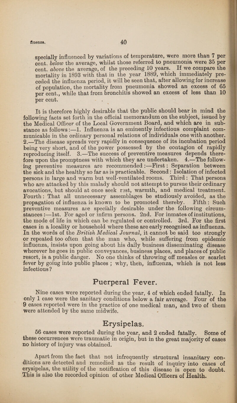 specially influenced by variations of temperature, were more than 7 per cent, beloiu the average, whilst those referred to pneumonia were 35 per cent, above the average, of the preceding 10 years. If we compare the mortality in 1893 with that in the year 1889, which immediately pre¬ ceded the influenza period, it will be seen that, after allowing for increase of population, the mortality from pneumonia showed an excess of 65 per cent., while that from bronchitis showed an excess of less than 10 per cent. It is therefore highly desirable that the public should bear in mind the following facts set forth in the official memorandum on the subject, issued by the Medical Officer of the Local Government Board, and which are in sub¬ stance as follows:—1. Influenza is an eminently infectious complaint com¬ municable in the ordinary personal relations of individuals one with another. 2.—The disease spreads very rapidly in consequence of its incubation period being very short, and of the power possessed by the contagion of rapidly reproducing itself. 3.—The success of preventive measures depends there¬ fore upon the promptness with which they are undertaken. 4.—The follow¬ ing preventive measures are recommended :—First: Separation between the sick and the healthy so far as is practicable. Second : Isolation of infected persons in large and warm but well-ventilated rooms. Third : That persons who are attacked by this malady should not attempt to pursue their ordinary avocations, but should at once seek rsst, warmth, and medical treatment. Fourth: That all unnecessary assemblages be studiously avoided, as the propagation of influenza is known to be promoted thereby. Fifth : Such preventive measures are specially desirable under the following circum¬ stances :—1st. For aged or infirm persons. 2nd. For inmates of institutions, the mode of life in which can be regulated or controlled. 3rd. For the first cases in a locality or household where these are early recognised as influenza. In the words of the British Medical Journal, it cannot be said too strongly or repeated too often that the man who, while suffering from epidemic influenza, insists upon going about his daily business disseminating disease wherever he goes in public conveyances, business places, and places of public resort, is a public danger. No one thinks of throwing off measles or scarlet fever by goiug into public places ; why, then, influenza, which is not less infectious ? Puerperal Fever. Nine cases were reported during the year, 4 of which ended fatally. In only 1 case were the sanitary conditions below a fair average. Four of the 9 cases reported were in the practice of one medical man, and two of them were attended by the same midwife. Erysipelas. 56 cases were reported during the year, and 2 ended fatally. Some of these occurrences were traumatic in origin, but in the great majority of cases no history of injury was obtained. Apart from the fact that not infrequently structural insanitary con¬ ditions are detected and remedied as the result of inquiry into cases of erysipelas, the utility of the notification of this disease is open to doubt. This is also the recorded opinion of other Medical Officers of Health.