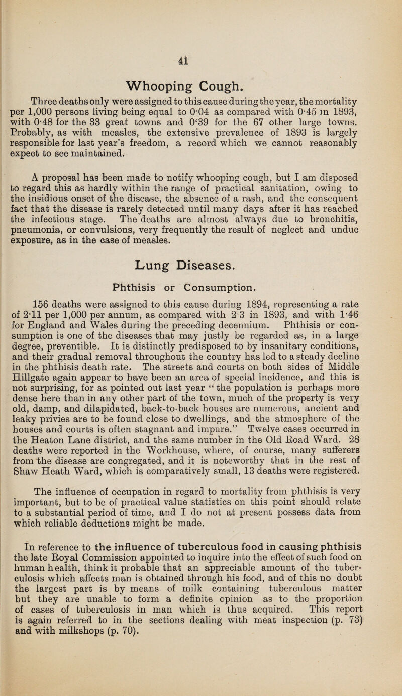 Whooping Cough. Three deaths only were assigned to this cause during the year, the mortality per 1,000 persons living being equal to 004 as compared with 0-45 m 1893, with 0'48 for the 33 great towns and 0‘39 for the 67 other large towns. Probably, as with measles, the extensive prevalence of 1893 is largely responsible for last year’s freedom, a record which we cannot reasonably expect to see maintained. A proposal has been made to notify whooping cough, but I am disposed to regard this as hardly within the range of practical sanitation, owing to the insidious onset of the disease, the absence of a rash, and the consequent fact that the disease is rarely detected until many days after it has reached the infectious stage. The deaths are almost always due to bronchitis, pneumonia, or convulsions, very frequently the result of neglect and undue exposure, as in the case of measles. Lung Diseases. Phthisis or Consumption. 156 deaths were assigned to this cause during 1894, representing a rate of 2*11 per 1,000 per annum, as compared with 2 3 in 1893, and with 1'46 for England and Wales during the preceding decennium. Phthisis or con¬ sumption is one of the diseases that may justly be regarded as, in a large degree, preventible. It is distinctly predisposed to by insanitary conditions, and their gradual removal throughout the country has led to a steady decline in the phthisis death rate. The streets and courts on both sides of Middle Hillgate again appear to have been an area of special incidence, and this is not surprising, for as pointed out last year “ the population is perhaps more dense here than in any other part of the town, much of the property is very old, damp, and dilapidated, back-to-back houses are numerous, ancient and leaky privies are to be found close to dwellings, and the atmosphere of the houses and courts is often stagnant and impure.” Twelve cases occurred in the Heaton Lane district, and the same number in the Old Road Ward. 28 deaths were reported in the Workhouse, where, of course, many sufferers from the disease are congregated, and it is noteworthy that in the rest of Shaw Heath Ward, which is comparatively small, 13 deaths were registered. The influence of occupation in regard to mortality from phthisis is very important, but to be of practical value statistics on this point should relate to a substantial period of time, and I do not at present possess data from which reliable deductions might be made. In reference to the influence of tuberculous food in causing phthisis the late Royal Commission appointed to inquire into the effect of such food on human health, think it probable that an appreciable amount of the tuber¬ culosis which affects man is obtained through his food, and of this no doubt the largest part is by means of milk containing tuberculous matter but they are unable to form a definite opinion as to the proportion of cases of tuberculosis in man which is thus acquired. This report is again referred to in the sections dealing with meat inspection (p. 73) and with milkshops (p. 70).