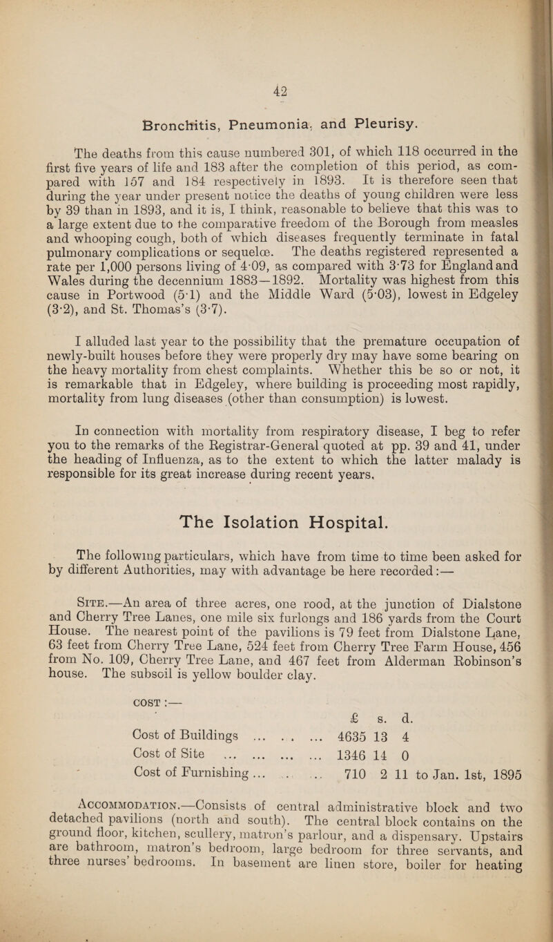 Bronchitis, Pneumonia, and Pleurisy. The deaths from this cause numbered 301, of which 118 occurred in the first five years of life and 183 after the completion of this period, as com¬ pared with 157 and 184 respectively in 1893. It is therefore seen that during the year under present notice the deaths of young children were less by 39 than in 1893, and it is, I think, reasonable to believe that this was to a large extent due to the comparative freedom of the Borough from measles and whooping cough, both of which diseases frequently terminate in fatal pulmonary complications or sequeloe. The deaths registered represented a rate per 1,000 persons living of 4-09, as compared with 3*73 for England and Wales during the decennium 1883—1892. Mortality was highest from this cause in Portwood (5T) and the Middle Ward (5-03), lowest in Edgeley (3-2), and St. Thomas’s (3-7). I alluded last year to the possibility that the premature occupation of newly-built houses before they were properly dry may have some bearing on the heavy mortality from chest complaints. Whether this be so or not, it is remarkable that in Edgeley, where building is proceeding most rapidly, mortality from lung diseases (other than consumption) is lowest. In connection with mortality from respiratory disease, I beg to refer you to the remarks of the Registrar-General quoted at pp. 39 and 41, under the heading of Influenza, as to the extent to which the latter malady is responsible for its great increase during recent years. The Isolation Hospital. The following particulars, which have from time to time been asked for by different Authorities, may with advantage be here recorded:— Site.—An area of three acres, one rood, at the junction of Dialstone and Cherry Tree Lanes, one mile six furlongs and 186 yards from the Court House. The nearest point of the pavilions is 79 feet from Dialstone Lane, 63 feet from Cherry Tree Lane, 524 feet from Cherry Tree Farm House, 456 from No. 109, Cherry Tree Lane, and 467 feet from Alderman Robinson’s house. The subsoil is yellow boulder clay. cost :— £ s. d. Cost of Buildings ... . . ... 4635 13 4 Cost of Site . 1346 14 0 Cost of Furnishing ... ... ... 710 2 11 to Jan. 1st, 1895 Accommodation.—Consists of central administrative block and two detached pavilions (north and south). The central block contains on the ground floor, kitchen, scullery, matron’s parlour, and a dispensary. Upstairs are bathroom, matron s bedroom, large bedroom for three servants, and thiee nurses bedrooms. In basement are linen store, boiler for heating
