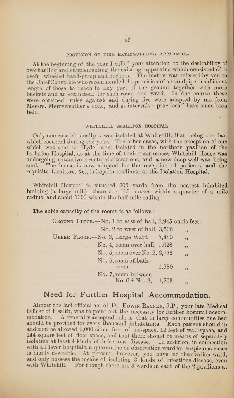 PROVISION OP FIRE EXTINGUISHING APPARATUS. At the beginning of the year I called your attention to the desirability of overhauling and supplementing the existing apparatus which consisted of a useful wheeled hand-pump and buckets. The matter was referred by you to the Chief Constable who recommended the provision of a standpipe, a sufficient length of those to reach to any part of the ground, together with more buckets and an extincteur for each room and ward. In due course these were obtained, rules against and during fire were adapted by me from Messrs. Merryweather’s code, and at intervals “practices” have since been held. WHITEHILL SMALLPOX HOSPITAL. Only one case of smallpox was isolated at Whitehill, that being the last which occurred during the year. The other cases, with the exception of one which was sent to Hyde, were isolated in the northern pavilion of the Isolation Hospital, as at the time of their occurrences Whitehill House was undergoing extensive structural alterations, and a new deep well was being sunk. The house is now adopted for the reception of patients, and the requisite furniture, &c., is kept in readiness at the Isolation Hospital. Whitehill Hospital is situated 205 yards from the nearest inhabited building (a large mill): there are 115 houses within a quarter of a mile radius, and about 1100 within the half-mile radius. The cubic capacity of the rooms is as follows :— Ground Floor.—No. 1 to east of hall, 8,945 cubic feet. No. 2 to west of hall, 3,506 ,, Upper Floor.—No. 3, Large Ward 7,480 ,, No. 4, room over hall, 1,028 ,, No. 5, room over No. 2, 2,772 ,, No. 6, room off bath¬ room 1,980 ,, No. 7, room between No. 6 & No. 3, 1,203 Need for Further Hospital Accommodation. Almost the last official act of Dr. Edwin Rayner, J.P., your late Medical Officer of Health, was to point out the necessity for further hospital accom¬ modation. A generally accepted rule is that in large communities one bed should be provided for every thousand inhabitants. Each patient should in addition be allowed 2,000 cubic feet of air-space, 12 feet of wall-space, and 144 square feet of floor-space, and that there should be means of separately isolating at least 4 kinds of infectious disease. In addition, in connection with all fever hospitals, a quarantine or observation ward for suspicious cases is highly desirable. At present, however, you have no observation ward, and only possess the means of isolating 3 kinds of infectious disease, even with Whitehill. lor though there are 3 wards in each of the 2 pavilions at