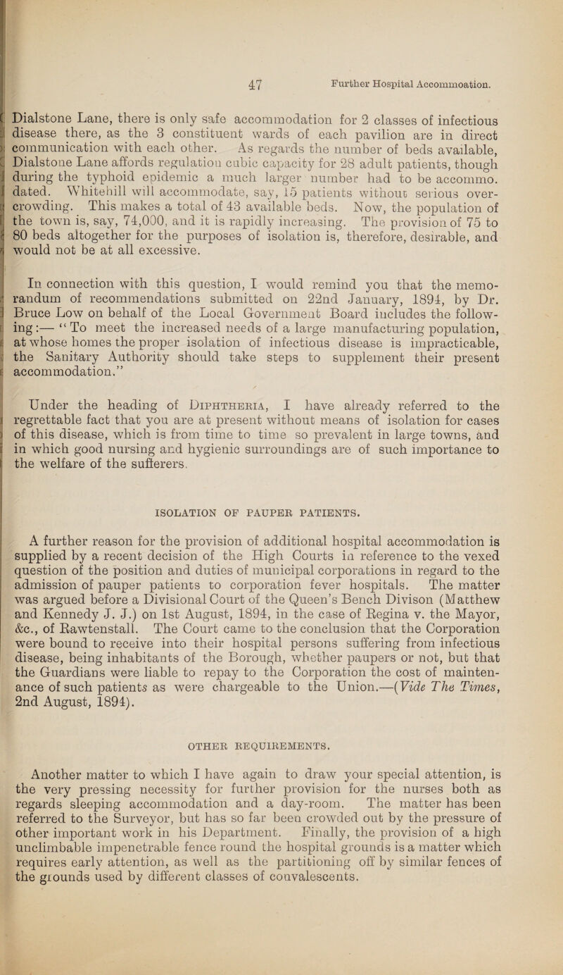 ( Dialstone Lane, there is only safe accommodation for 2 classes of infectious disease there, as the 3 constituent wards of each pavilion are in direct communication with each other. As regards the number of beds available, Dialstone Lane affords regulation cubic capacity for 28 adult patients, though 'j during the typhoid epidemic a much larger number had to be accommo. I dated. Whitehill will accommodate, say, 15 patients without serious over- a crowding. This makes a total of 43 available beds. Now, the population of ! the town is, say, 74,000, and it is rapidly increasing. The provision of 75 to l 80 beds altogether for the purposes of isolation is, therefore, desirable, and n would not be at all excessive. In connection with this question, I would remind you that the memo¬ randum of recommendations submitted on 22nd January, 1891, by Dr. i Bruce Low on behalf of the Local Government Board includes the follow¬ ing:— “ To meet the increased needs of a large manufacturing population, £ at whose homes the proper isolation of infectious disease is impracticable, j the Sanitary Authority should take steps to supplement their present i: accommodation.” Under the heading of Diphtheria, I have already referred to the j regrettable fact that you are at present without means of isolation for cases ) of this disease, w7hich is from time to time so prevalent in large towns, and i in which good nursing and hygienic surroundings are of such importance to i the wmlfare of the sufferers. ISOLATION OF PAUPER PATIENTS. A further reason for the provision of additional hospital accommodation is supplied by a recent decision of the High Courts in reference to the vexed question of the position and duties of municipal corporations in regard to the admission of pauper patients to corporation fever hospitals. The matter was argued before a Divisional Court of the Queen’s Bench Divison (Matthew and Kennedy J. J.) on 1st August, 1894, in the case of Kegina v. the Mayor, &c., of Bawtenstall. The Court came to the conclusion that the Corporation were bound to receive into their hospital persons suffering from infectious disease, being inhabitants of the Borough, whether paupers or not, but that the Guardians were liable to repay to the Corporation the cost of mainten¬ ance of such patients as were chargeable to the Union.—(Vide The Times, 2nd August, 1894). OTHER REQUIREMENTS. Another matter to which I have again to draw your special attention, is the very pressing necessity for further provision for the nurses both as regards sleeping accommodation and a day-room. The matter has been referred to the Surveyor, but has so far been crowded out by the pressure of other important work in his Department. Finally, the provision of a high unclimbable impenetrable fence round the hospital grounds is a matter which requires early attention, as well as the partitioning off by similar fences of the grounds used by different classes of convalescents.