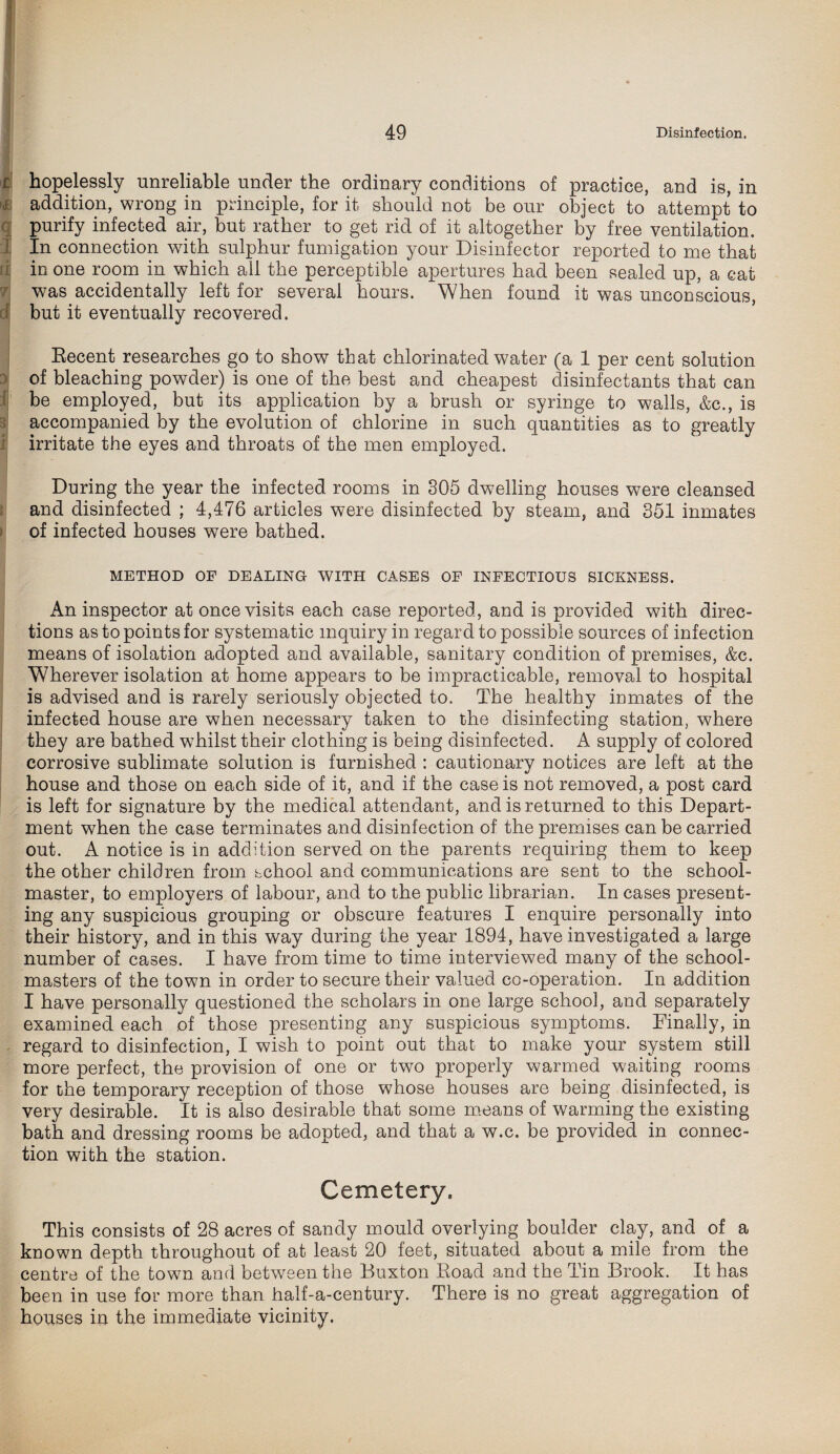 f hopelessly unreliable under the ordinary conditions of practice, and is, in '<£ addition, wrong in principle, for it should not be our object to attempt to purify infected air, but rather to get rid of it altogether by free ventilation. I In connection with sulphur fumigation your Disinfector reported to me that in one room in which all the perceptible apertures had been sealed up, a cat was accidentally left for several hours. When found it was unconscious, dj but it eventually recovered. Recent researches go to show that chlorinated water (a 1 per cent solution of bleaching powder) is one of the best and cheapest disinfectants that can be employed, but its application by a brush or syringe to walls, &c. , is accompanied by the evolution of chlorine in such quantities as to greatly irritate the eyes and throats of the men employed. During the year the infected rooms in 305 dwelling houses were cleansed and disinfected ; 4,476 articles were disinfected by steam, and 351 inmates of infected houses were bathed. METHOD OF DEALING WITH CASES OF INFECTIOUS SICKNESS. An inspector at once visits each case reported, and is provided with direc¬ tions as to points for systematic inquiry in regard to possible sources of infection means of isolation adopted and available, sanitary condition of premises, &c. Wherever isolation at home appears to be impracticable, removal to hospital is advised and is rarely seriously objected to. The healthy inmates of the infected house are when necessary taken to the disinfecting station, where they are bathed whilst their clothing is being disinfected. A supply of colored corrosive sublimate solution is furnished : cautionary notices are left at the house and those on each side of it, and if the case is not removed, a post card is left for signature by the medical attendant, and is returned to this Depart¬ ment when the case terminates and disinfection of the premises can be carried out. A notice is in addition served on the parents requiring them to keep the other children from school and communications are sent to the school¬ master, to employers of labour, and to the public librarian. In cases present¬ ing any suspicious grouping or obscure features I enquire personally into their history, and in this way during the year 1894, have investigated a large number of cases. I have from time to time interviewed many of the school¬ masters of the town in order to secure their valued co-operation. In addition I have personally questioned the scholars in one large school, and separately examined each of those presenting any suspicious symptoms. Finally, in regard to disinfection, I wish to point out that to make your system still more perfect, the provision of one or two properly warmed waiting rooms for the temporary reception of those whose houses are being disinfected, is very desirable. It is also desirable that some means of warming the existing bath and dressing rooms be adopted, and that a w.c. be provided in connec¬ tion with the station. Cemetery. This consists of 28 acres of sandy mould overlying boulder clay, and of a known depth throughout of at least 20 feet, situated about a mile from the centre of the town and between the Buxton Road and the Tin Brook. It has been in use for more than half-a-century. There is no great aggregation of houses in the immediate vicinity.