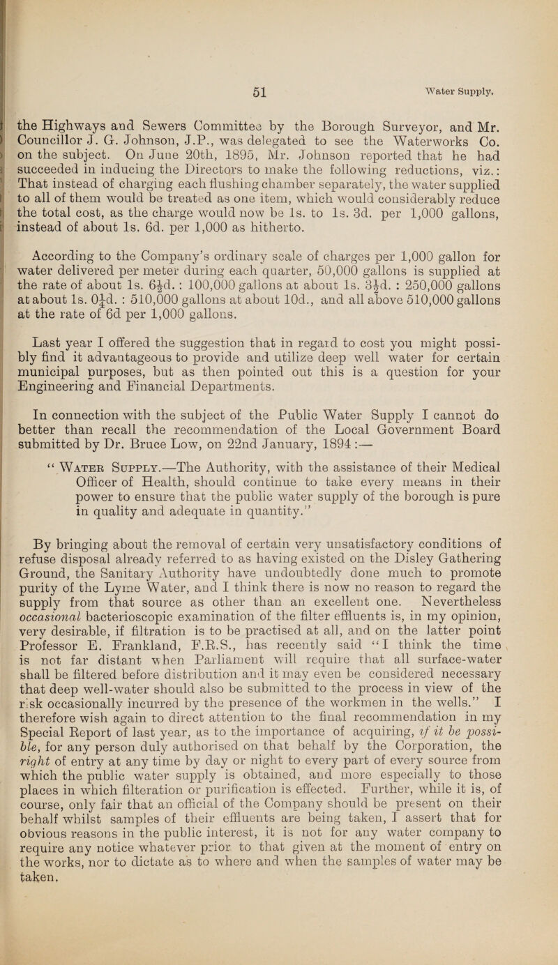 the Highways and Sewers Committee by the Borough Surveyor, and Mr. Councillor J. G. Johnson, J.P., was delegated to see the Waterworks Co. on the subject. On June 20th, 1895, Mr. Johnson reported that he had succeeded in inducing the Directors to make the following reductions, viz.: That instead of charging each flushing chamber separately, the water supplied to all of them would be treated as one item, which would considerably reduce the total cost, as the charge would now be Is. to Is. 3d. per 1,000 gallons, instead of about Is. 6d. per 1,000 as hitherto. According to the Company’s ordinary scale of charges per 1,000 gallon for water delivered per meter during each quarter, 50,000 gallons is supplied at the rate of about Is. 6^d. : 100,000 gallons at about Is. 3Jd. : 250,000 gallons at about Is. OJd. : 510,000 gallons at about 10d., and all above 510,000 gallons at the rate of 6d per 1,000 gallons. Last year I offered the suggestion that in regard to cost you might possi¬ bly find it advantageous to provide and utilize deep well water for certain municipal purposes, but as then pointed out this is a question for your Engineering and Financial Departments. In connection with the subject of the Public Water Supply I cannot do better than recall the recommendation of the Local Government Board submitted by Dr. Bruce Low, on 22nd January, 1894 :— “ Water Supply.—The Authority, with the assistance of their Medical Officer of Health, should continue to take every means in their power to ensure that the public water supply of the borough is pure in quality and adequate in quantity.” By bringing about the removal of certain very unsatisfactory conditions of refuse disposal already referred to as having existed on the Disley Gathering Ground, the Sanitary Authority have undoubtedly done much to promote purity of the Lyme Water, and I think there is now no reason to regard the supply from that source as other than an excellent one. Nevertheless occasional bacterioscopic examination of the filter effluents is, in my opinion, very desirable, if filtration is to be practised at all, and on the latter point Professor E. Erankland, E.B.S., has recently said “I think the time is not far distant when Parliament will require that all surface-water shall be filtered before distribution and it may even be considered necessary that deep well-water should also be submitted to the process in view of the risk occasionally incurred by the presence of the workmen in the wells.” I therefore wish again to direct attention to the final recommendation in my Special Report of last year, as to the importance of acquiring, if it be possi¬ ble, for any person duly authorised on that behalf by the Corporation, the right of entry at any time by day or night to every part of every source from which the public water supply is obtained, and more especially to those places in which filteration or purification is effected. Further, while it is, of course, only fair that an official of the Company should be present on their behalf whilst samples of their effluents are being taken, I assert that for obvious reasons in the public interest, it is not for any water company to require any notice whatever prior to that given at the moment of entry on the works, nor to dictate as to where and when the samples of water may be taken,