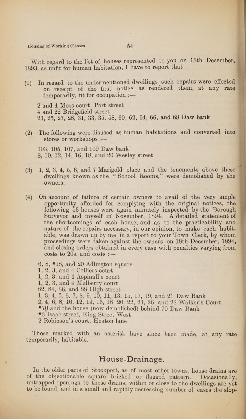 With regard to the list of houses represented to you on 18th December, 1893, as unfit for human habitation, I have to report that (1) In regard to the undermentioned dwellings such repairs were effected on °receipt of the first notice as rendered them, at any rate temporarily, fit for occupation 2 and 4 Moss court, Port street 4 and 22 Bridgefield street 23, 25, 27, 28, 31, 33, 35, 58, 60, 62, 64, 66, and 68 Daw bank (2) The following were disused as human habitations and converted into stores or workshops :— 103, 105, 107, and 109 Daw bank 8, 10, 12, 14, 16, 18, and 20 Wesley street (3) 1, 2, 3, 4, 5, 6, and 7 Marigold place and the tenements above these dwellings known as the “ School Rooms,” were demolished by the owners. (4) On account of failure of certain owners to avail of the very ample opportunity afforded for complying with the original notices, the following 53 houses were again minutely inspected by the Borough Surveyor and myself in’ November, 1894. A detailed statement of the shortcomings of each house, and as tu the practicability and nature of the repairs necessary, in our opinion, to make each habit¬ able, was drawn up by me in a report to your Town Clerk, by whom proceedings were taken against the owners on 18th December, 1894, and closing orders obtained in every case with penalties varying from costs to 20s. and costs :— 6, 8, *18, and 20 Adlington square 1, 2, 3, and 4 Colliers court 1, 2, 3, and 4 Aspinall’s court 1, 2, 3, and 4 Mulberry court 82, 84, 86, and 88 High street 1, 3, 4, 5, 6, 7, 8, 9, 10, 11, 13, 15, 17, 19, and 21 Daw Bank 2, 4, 6, 8, 10, 12, 14, 16, 18, 20, 22, 24, 26, and 28 Walker’s Court *7p and the house (now demolished) behind 70 Daw Bank *3 Isaac street, King Street West 2 Robinson’s court, Heaton lane Those marked with an asterisk have since been made, at any rate temporarily, habitable. House-Drainage. In the older parts of Stockport, as of most other towns, house drains are of the objectionable square bricked or flagged pattern. Occasionally, untrapped openings to these drains, within or close to the dwellings are yet to be found, and in a small and rapidly decreasing number of cases the slop-