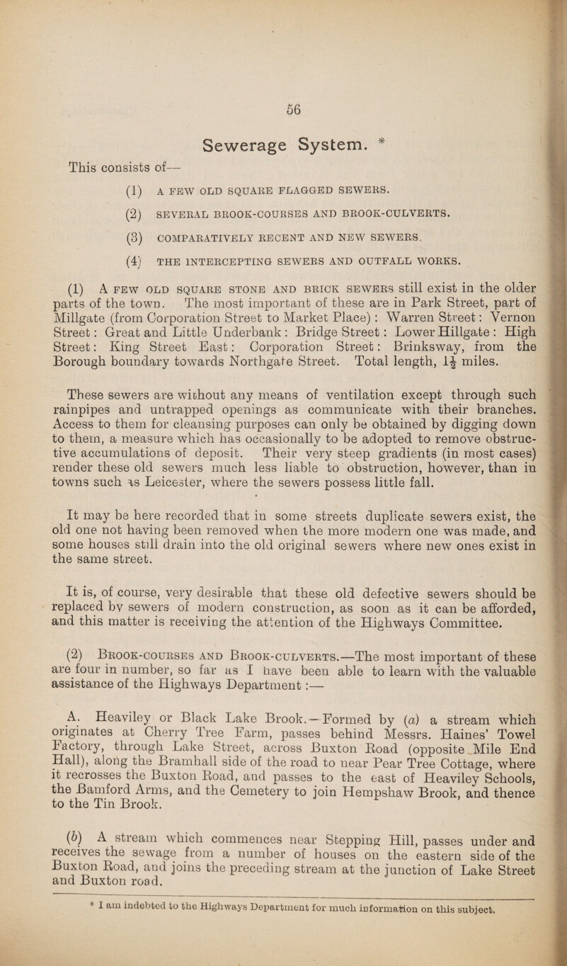 Sewerage System. * This consists of— (1) A FEW OLD SQUAEE FLAGGED SEWEES. (2) SEVEEAL BEOOK-COUESES AND BEOOK-CULVEETS. (3) COMPAEATIYELY EEOENT AND NEW SEWEES. (4) THE 1NTEECEPTING SEWEES AND OUTFALL WOEKS. (1) A few old squaee stone and beick sewees still exist in the older parts of the town. The most important of these are in Park Street, part of Millgate (from Corporation Street to Market Place) : Warren Street: Vernon Street: Great and Little Underbank : Bridge Street : Lower Hiligate : High Street: King Street East: Corporation Street: Brinksway, from the Borough boundary towards Northgate Street. Total length, 1J miles. These sewers are without any means of ventilation except through such rainpipes and untrapped openings as communicate with their branches. Access to them for cleansing purposes can only be obtained by digging down to them, a measure which has occasionally to be adopted to remove obstruc¬ tive accumulations of deposit. Their very steep gradients (in most cases) render these old sewers much less liable to obstruction, however, than in towns such as Leicester, where the sewers possess little fall. It may be here recorded that in some streets duplicate sewers exist, the old one not having been removed when the more modern one was made, and some houses still drain into the old original sewers where new ones exist in the same street. It is, of course, very desirable that these old defective sewers should be replaced bv sewers of modern construction, as soon as it can be afforded, and this matter is receiving the attention of the Highways Committee. (2) Beook-coueses and Beook-culveets.—The most important of these are four in number, so far as I have been able to learn with the valuable assistance of the Highways Department :— A. Heaviley or Black Lake Brook.—Formed by (a) a stream which originates at Cherry Tree Farm, passes behind Messrs. Haines’ Towel Factory, through Lake Street, across Buxton Boad (opposite Mile End Hall), along the Bramhall side of the road to near Pear Tree Cottage, where it recrosses the Buxton Boad, and passes to the east of Heaviley Schools, the Bamford Arms, and the Cemetery to join Hempshaw Brook, and thence to the Tin Brook. (b) A stream which commences near Stepping; Hill, passes under and receives the sewage from a number of houses on the eastern side of the Buxton Boad, and joins the preceding stream at the junction of Lake Street and Buxton road. I am indebted, to tiie Highways Department for much information on this subject.