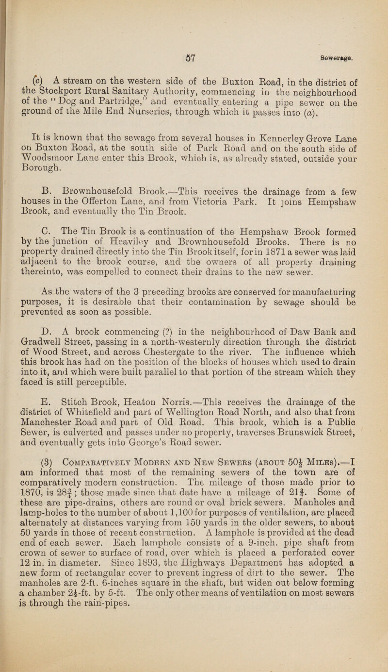 (c) A stream on the western side of the Buxton Road, in the district of the Stockport Rural Sanitary Authority, commencing in the neighbourhood of the “ Dog and Partridge,” and eventually, entering a pipe sewer on the ground of the Mile End Nurseries, through which it passes into (a). It is known that the sewage from several houses in Kennerley Grove Lane on Buxton Road, at the south side of Park Road and on the south side of Woodsmoor Lane enter this Brook, which is, as already stated, outside your Borough. B. Brownhousefold Brook.—This receives the drainage from a few houses in the Offerton Lane, and from Victoria Park. It joins Hempshaw Brook, and eventually the Tin Brook. 0. The Tin Brook is a continuation of the Hempshaw Brook formed by the junction of Heaviley and Brownhousefold Brooks. There is no property drained directly into the Tin Brook itself, form 1871 a sewer was laid adjacent to the brook course, and the owners of all property draining thereinto, was compelled to connect their drains to the new sewer. As the waters of the 3 preceding brooks are conserved for manufacturing purposes, it is desirable that their contamination by sewage should be prevented as soon as possible. D. A brook commencing (?) in the neighbourhood of Daw Bank and Gradwell Street, passing in a north-westernly direction through the district of Wood Street, and across Chestergate to the river. The influence which this brook has had on the position of the blocks of houses which used to drain into it, and which were built parallel to that portion of the stream which they faced is still perceptible. E. Stitch Brook, Heaton Norris.—This receives the drainage of the district of Whitefield and part of Wellington Road North, and also that from Manchester Road and part of Old Road. This brook, which is a Public Sewer, is culverted and passes under no property, traverses Brunswick Street, and eventually gets into George’s Road sewer. (3) Comparatively Modern and New Sewers (about 50J Miles).—I am informed that most of the remaining sewers of the town are of comparatively modern construction. The mileage of those made prior to 1870, is 28J; those made since that date have a mileage of 21f-. Some of these are pipe-drains, others are round or oval brick sewers. Manholes and lamp-holes to the number of about 1,100 for purposes of ventilation, are placed alternately at distances varying from 150 yards in the older sewers, to about 50 yards in those of recent construction. A lamphole is provided at the dead end of each sewer. Each lamphole consists of a 9-inch, pipe shaft from crown of sewer to surface of road, over which is placed a perforated cover 12 in. in diameter. Since 1893, the Highways Department has adopted a new form of rectangular cover to prevent ingress of dirt to the sewer. The manholes are 2-ft. 6-inches square in the shaft, but widen out below forming a chamber 2^ -ft. by 5-ft. The only other means of ventilation on most sewers is through the rain-pipes.