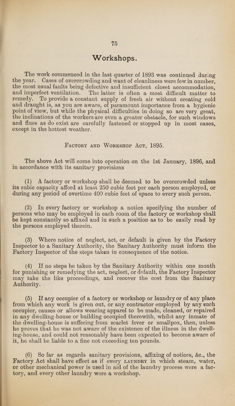 Workshops. The work commenced in the last quarter of 1893 was continued during the year. Cases of overcrowding and want of cleanliness were few in number, the most usual faults being defective and insufficient closet accommodation, and imperfect ventilation. The latter is often a most difficult matter to remedy. To provide a constant supply of fresh air without creating cold and draught is, as you are aware, of paramount importance from a hygienic point of view, but while the physical difficulties in doing so are very great, the inclinations of the workers are even a greater obstacle, for such windows and flues as do exist are carefully fastened or stopped up in most cases, except in the hottest weather. Factory and Workshop Act, 1895. The above Act will come into operation on the 1st January, 1896, and in accordance with its sanitary provisions (1) A factory or workshop shall be deemed to be overcrowded unless its cubic capacity afford at least 250 cubic feet per each person employed, or during any period of overtime 400 cubic feet of space to every such person. (2) In every factory or workshop a notice specifying the number of persons who may be employed in each room of the factory or workshop shall be kept constantly so affixed and in such a position as to be easily read by the persons employed therein. (3) Where notice of neglect, act, or default is given by the Factory Inspector to a Sanitary Authority, the Sanitary Authority must inform the Factory Inspector of the steps taken in consequence of the notice. (4) If no steps be taken by the Sanitary Authority within one month for punishing or remedying the act, neglect, or default, the Factory Inspector may take the like proceedings, and recover the cost from the Sanitary Authority. (5) If any occupier of a factory or workshop or laundry or of any place from which any work is given out, or any contractor employed by any such occupier, causes or allows wearing apparel to be made, cleaned, or repaired in any dwelling-house or building occupied therewith, whilst any inmate of the dwelling-house is suffering from scarlet fever or smallpox, then, unless he proves that he was not aware of the existence of the illness in the dwell¬ ing-house, and could not reasonably have been expected to become aware of it, he shall be liable to a fine not exceeding ten pounds. (6) So far as regards sanitary provisions, affixing of notices, &c., the Factory Act shall have effect as if every laundry in which steam, water, or other mechanical power is used in aid of the laundry process were a fac¬ tory, and every other laundry were a workshop.