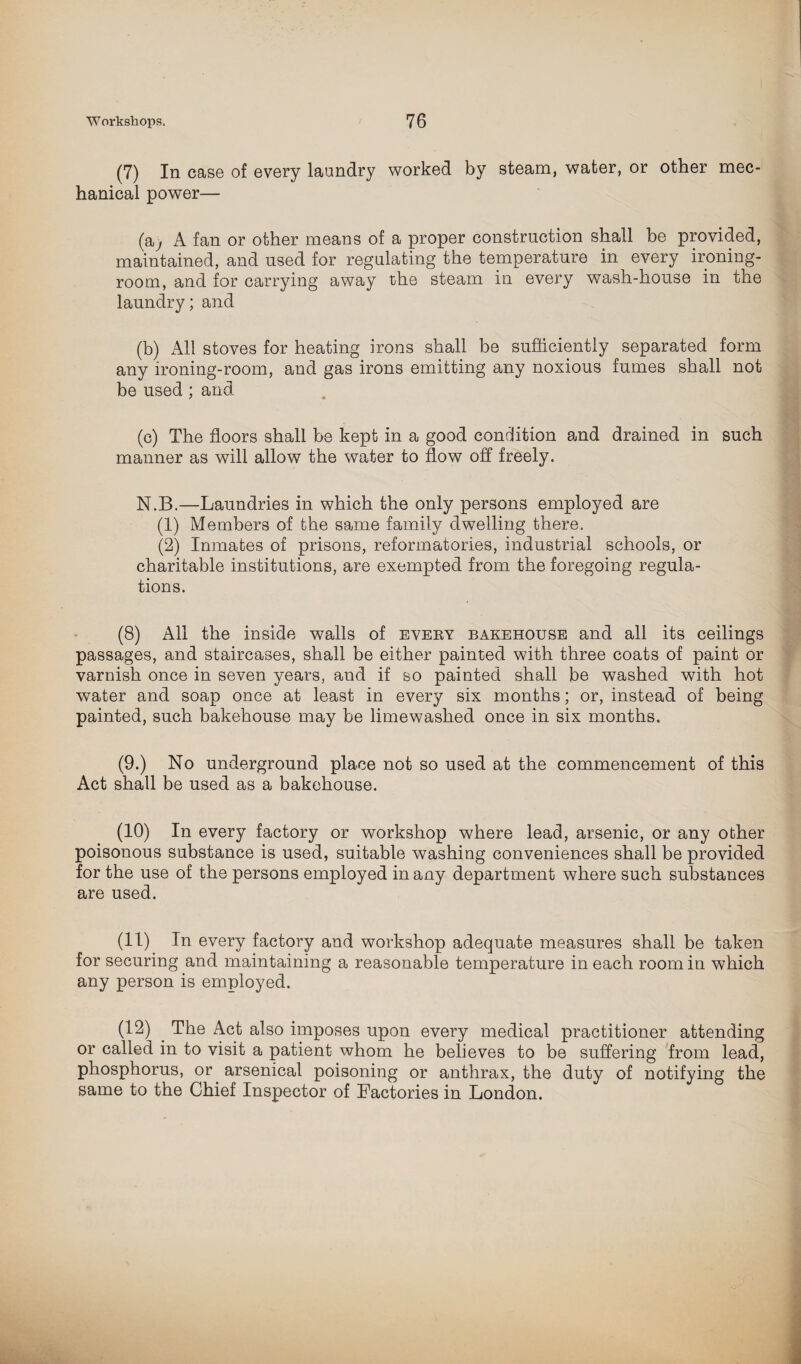 (7) In case of every laundry worked by steam, water, or other mec¬ hanical power— (aj A fan or other means of a proper construction shall be provided, maintained, and used for regulating the temperature in every ironing- room, and for carrying away the steam in every wash-house in the laundry; and (b) All stoves for heating irons shall be sufficiently separated form any ironing-room, and gas irons emitting any noxious fumes shall not be used ; and (c) The floors shall be kept in a good condition and drained in such manner as will allow the wuiter to flow off freely. N.B.—Laundries in which the only persons employed are (1) Members of the same family dwelling there. (2) Inmates of prisons, reformatories, industrial schools, or charitable institutions, are exempted from the foregoing regula¬ tions. (8) All the inside walls of eveby bakehouse and all its ceilings passages, and staircases, shall be either painted with three coats of paint or varnish once in seven years, and if so painted shall be washed with hot water and soap once at least in every six months; or, instead of being painted, such bakehouse may be limewashed once in six months. (9.) No underground place not so used at the commencement of this Act shall be used as a bakehouse. (10) In every factory or workshop where lead, arsenic, or any other poisonous substance is used, suitable washing conveniences shall be provided for the use of the persons employed in any department where such substances are used. (11) In every factory and workshop adequate measures shall be taken for securing and maintaining a reasonable temperature in each room in which any person is employed. (12) The Act also imposes upon every medical practitioner attending or called in to visit a patient whom he believes to be suffering from lead, phosphorus, or arsenical poisoning or anthrax, the duty of notifying the same to the Chief Inspector of Factories in London.