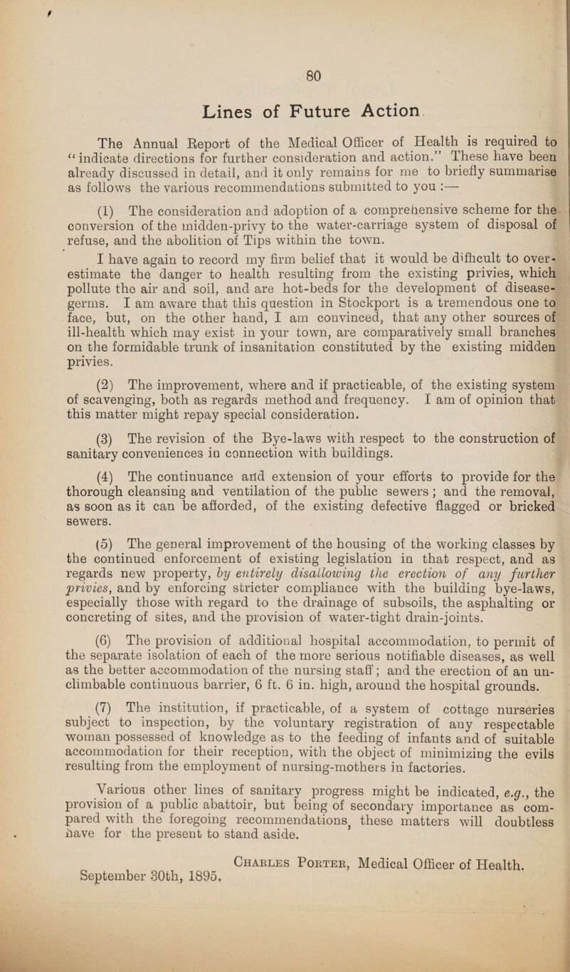 / Lines of Future Action The Annual Report of the Medical Officer of Health is required to “ indicate directions for further consideration and action.” These have been already discussed in detail, and it only remains for me to briefly summarise as follows the various recommendations submitted to you :— (1) The consideration and adoption of a comprehensive scheme for the conversion of the midden-privy to the water-carriage system of disposal of refuse, and the abolition of Tips within the town. I have again to record my firm belief that it would be difficult to over¬ estimate the danger to health resulting from the existing privies, which pollute the air and soil, and are hot-beds for the development of disease- germs. I am aware that this question in Stockport is a tremendous one to face, but, on the other hand, I am convinced, that any other sources of ill-health which may exist in your town, are comparatively small branches on the formidable trunk of insanitation constituted by the existing midden privies. (2) The improvement, where and if practicable, of the existing system of scavenging, both as regards method and frequency. I am of opinion that this matter might repay special consideration. (3) The revision of the Bye-laws with respect to the construction of sanitary conveniences in connection with buildings. (4) The continuance and extension of your efforts to provide for the thorough cleansing and ventilation of the public sewers ; and the removal, as soon as it can be afforded, of the existing defective flagged or bricked sewers. (5) The general improvement of the housing of the working classes by the continued enforcement of existing legislation in that respect, and as regards new property, by entirely disallowing the erection of any further ;privies, and by enforcing stricter compliance with the building bye-laws, especially those with regard to the drainage of subsoils, the asphalting or concreting of sites, and the provision of water-tight drain-joints. (6) The provision of additional hospital accommodation, to permit of the separate isolation of each of the more serious notifiable diseases, as well as the better accommodation of the nursing staff; and the erection of an un- climbable continuous barrier, 6 ft. 6 in. high, around the hospital grounds. (7) The institution, if practicable, of a system of cottage nurseries subject to inspection, by the voluntary registration of any respectable woman possessed of knowledge as to the feeding of infants and of suitable accommodation for their reception, with the object of minimizing the evils resulting from the employment of nursing-mothers in factories. Various other lines of sanitary progress might be indicated, e.g., the provision of a public abattoir, but being of secondary importance as com¬ pared with the foregoing recommendations, these matters will doubtless nave for the present to stand aside. September 30th, 1895, Charles Porter, Medical Officer of Health.