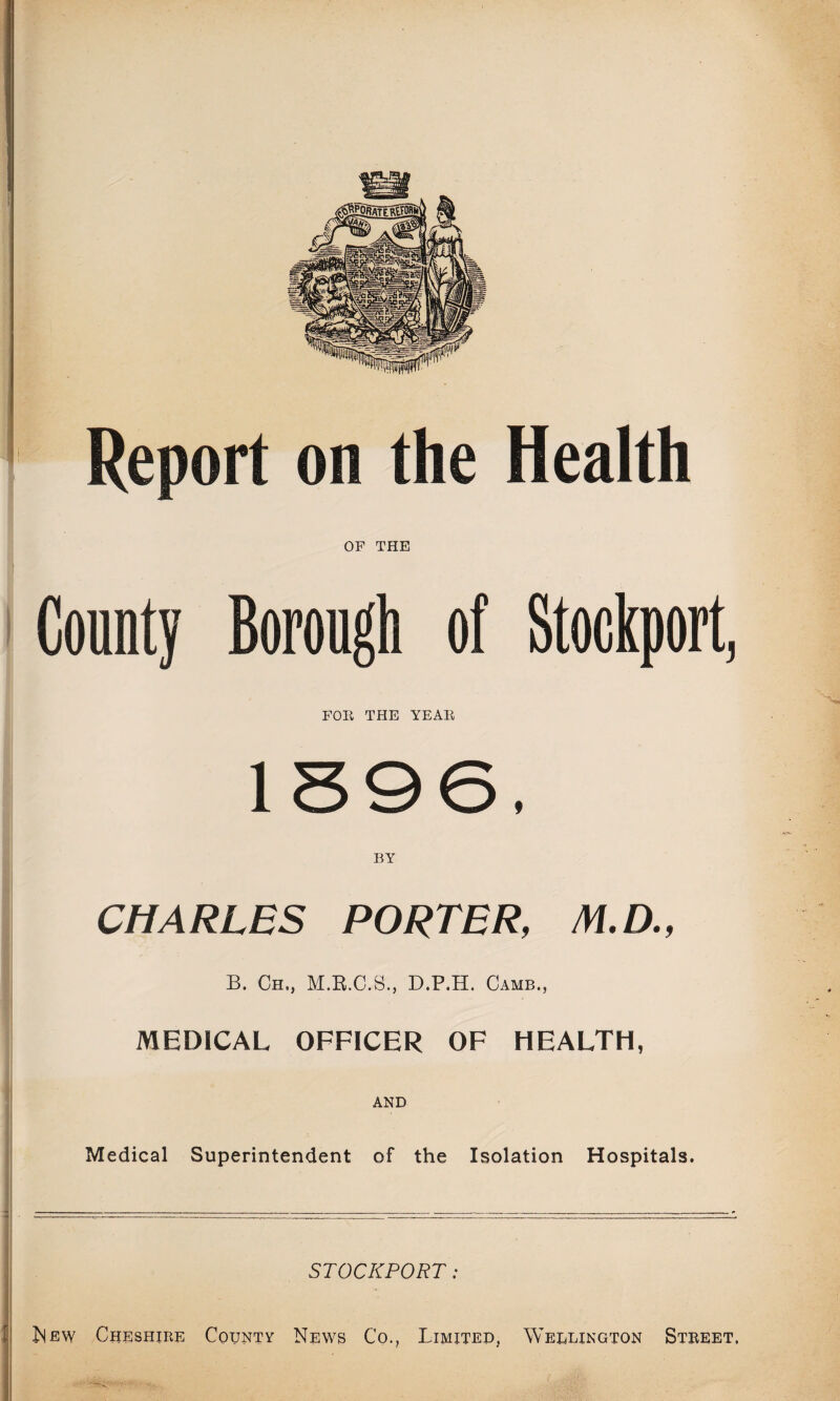 Report on the Health OF THE County Borough of Stockport, FOR THE YEAR 1396, BY CHARLES PORTER, /W.D., B. Ch,, D.P.H. Camb., MEDICAL OFFICER OF HEALTH, AND Medical Superintendent of the Isolation Hospitals. STOCKPORT: New Cheshire County News Co., Limited, Wellington Street.