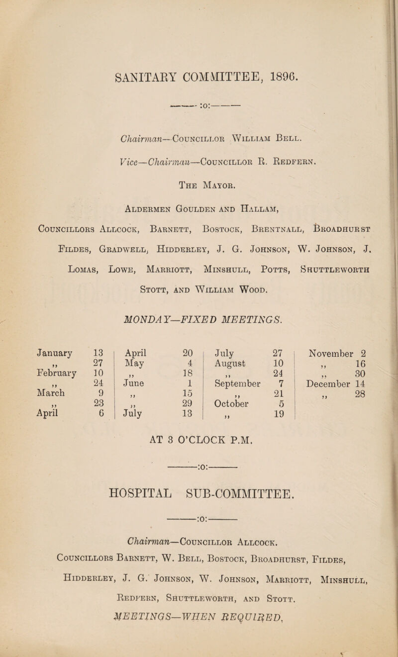 SANITARY COMMITTEE, 1896. Chairman—Councillor William Bell. Vice-Chairman—Councillor R. Redfern. The Mayor. Aldermen Goulden and Hall am, Councillors Allcock, Barnett, Bostock, Brentnall, Broadhurst Fildes, Grad well, Hidderley, J. G. Johnson, W. Johnson, J. Lomas, Lowe, Marriott, Minshull, Potts, Shuttleworth Stott, and William Wood. MONDAY—FIXED MEETINGS. January 13 April 20 July 27 November 2 »> 27 May 4 August 10 „ 16 February 10 > f 18 9 9 24 „ 30 9 * 24 June 1 September 7 December 14 March 9 99 15 9 9 21 „ 28 23 }9 29 October 5 April 6 July 13 >> 19 AT 3 O’CLOCK P.M. HOSPITAL SUB-COMMITTEE. —-:o:- Chairman—Councillor Allcock. Councillors Barnett, W. Bell, Bostock, Broadhurst, Fildes, Hidderley, J. G. Johnson, W. Johnson, Marriott, Minshull, Redfern, Shuttleworth, and Stott. MEETINGS—WHEN REQUIRED,