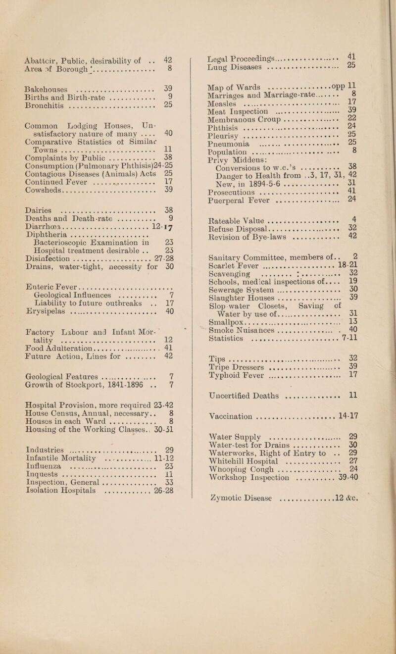 41 25 Abattoir, Public, desirability of .. 42 Area of Borough J. 8 Bakehouses . 39 Births and Birth-rate... 9 Bronchitis . 25 Common Lodging Houses, Un¬ satisfactory nature of many .... 40 Comparative Statistics of Similar Towns. H Complaints by Public. 38 Consumption (Pulmonary Phthisis)24-25 Contagious Diseases (Animals) Acts 25 Continued Fever . 17 Cowsheds. 39 Dairies . 38 Deaths and Death-rate . 9 Diarrhoea.12-17 Diphtheria. Bacterioscopic Examination in 23 Hospital treatment desirable .. 23 Disinfection.27-28 Drains, water-tight, necessity for 30 Enteric Fever.. Geological Influences . 7 Liability to future outbreaks .. 17 Erysipelas . 40 Factory Labour and Infant Mor-' tality . 12 Food Adulteration. 41 Future Action, Lines for . 42 Geological Features. .... 7 Growth of Stockport, 1841-1896 .. 7 Hospital Provision, more required 23-42 House Census, Annual, necessary.. 8 Houses in each Ward. 8 Housing of the Working Classes., 30-31 Industries . 29 Infantile Mortality .11-12 Influenza . 23 Inquests. li Inspection, General .. 33 Isolation Hospitals .26-28 Legal Proceedings Lung Diseases .. Map of Wards ..opp 11 Marriages and Marriage-rate... 8 Measles . 17 Meat Inspection . 39 Membranous Croup. 22 Phthisis . 24 Pleurisy . 25 Pneumonia . 25 Population . 8 Privy Middens: Conversions to w.c.’s ... 38 Danger to Health from ,.3, 17, 31, 42 New, in 1894-5-6 . 31 Prosecutions .«. 41 Puerperal Fever . 24 Rateable Value .. 4 Refuse Disposal. 32 Revision of Bye-laws . 42 Sanitary Committee, members of.. 2 Scarlet Fever.18-21 Scavenging . :. 32 Schools, medical inspections of.. .. 19 Sewerage System. 30 Slaughter Houses. 39 Slop-water Closets, Saving of Water by use of. 31 Smallpox.. 13 Smoke Nuisances. 40 Statistics .7-11 Tips. 32 Tripe Dressers . 39 Typhoid Fever . 17 Uncertified Deaths . 11 Vaccination.14-17 Water Supply . 29 Water-test for Drains. 30 Waterworks, Right of Entry to .. 29 Whitehill Hospital . 27 Whooping Cough. 24 Workshop Inspection .39-40 Zymotic Disease .12 &c.