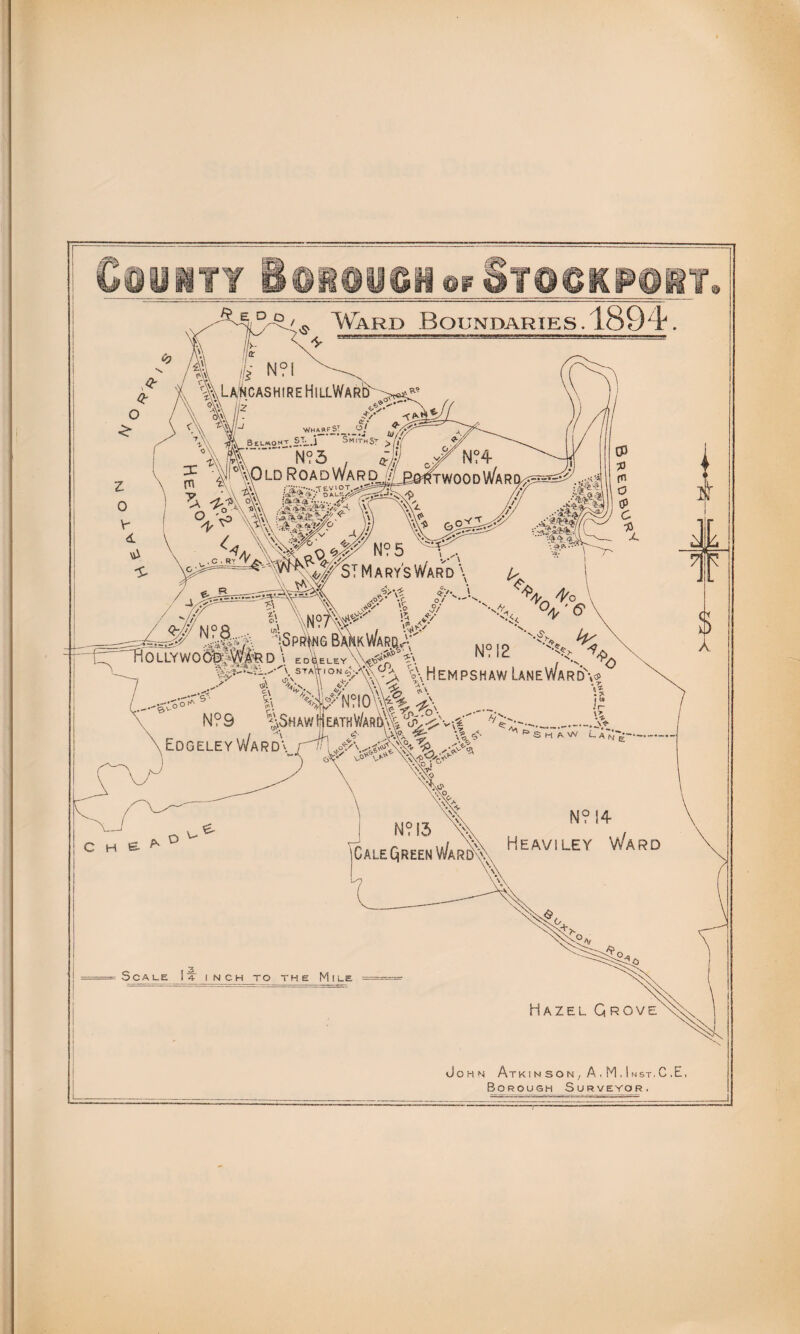 4^ Ward Boundaries. 1894 ^JE, Dp ft k n?i |vLa/HcashireHillWar& ovA //-» . _ . y r wh AR f_st_ _ oj Belmont. ST_,j Smith ST >/|/ kiA~~ N?3 . -,r' nvOld Road Ward o. 'Jo \A*\ + , v \A ••• a,#v ITWOOdWaR I /.v . -vv: *5* *TqO N‘i5 \,A ^ * ^VST M a rys Ward \ ^ A41^ Pf%:J I j3>\$ xO^ »C o/ ^ § *y °* i <T/V A / /'/ c.; A\M°7\\^V / # n? a...., s\cp£; oS,K w/. pn ^ /•-. ipPRfNG DANK VVARCL-- -fcT TiOLLYWOa^VfeD \ edVley\W? V\ p y*wt°sm \\h y< 'fy' -^c N? 12 ..-'e.v N?S ^ \EdgeleyWard\ ?\ WN?I0%%^V 1$HAW H EATHV/AR!A| *{p ’ ' <$■ \% ^ * * * *>C xHempshaw LaneWardV ; r 1 i » X •^-\1 ,<W c h e. * D N? 13 \\ ,, , CalEQrEenWaR\ Heaviley Ward Scale I a inch to the Mile Hazel Grove John Atk in so n , A . M , i nst. C .E, Borough Surveyor.