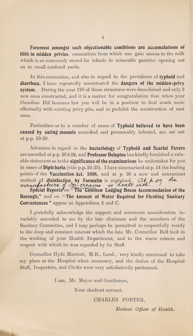 Foremost amongst such objectionable conditions are accumulations of filth in midden privies, emanations from which can gain access to the milk which is so commonly stored for infants in miserable pantries opening out on to small confined yards. In this connection, and also in regard to the prevalence of typhoid and diarrhoea, I have repeatedly accentuated the dangers of the midden=privy system. During the year 178 of these structures were demolished and only 3 new ones constructed, and it is a matter for congratulation that when your Omnibus Bill becomes law you will be in a position to deal much more effectually with existing privy pits, and to prohibit the construction of new ones. Particulars as to a number of cases of Typhoid believed to have been caused by eating mussels uncooked and presumably infected, are set out at p.p. 19-20. Advances in regard to the bacteriology of Typhoid and Scarlet Fevers are recorded at p.p. 20 &22, and Professor Delepine has kindly furnished a valu¬ able statement as to the significance of the examinations he undertakes for you in cases of Diphtheria (vide p.p. 24-25). I have summarized at p. 14 the leading points of the Vaccination Act, S898, and at p. 30 a new and convenient method of disinfection by Formalin is explained. CLi jt. d*] fa Special Reports'on “The Common Lodging House Accommodation of the Borough,” and on “The Amount of Water Required for Flushing Sanitary Conveniences ” appear as Appendices A and C. I gratefully acknowledge the support and courteous consideration in¬ variably accorded to me by the late chairman and the members of the Sanitary Committee, and I may perhaps be permitted to respectfully testify to the deep and constant interest which the late Mi. Councillor Bell took in the working of your Health Department, and to the warm esteem and respect with which he wTas regarded by its Staff. Councillor Hyde Marriott, M.B., Lond., very kindly continued to take my place at the Hospital when necessary, and the duties of the Hospital Staff, Inspectors, and Clerks were very satisfactorily performed. I am, Mr. Mayor and Gentlemen, Your obedient servant, CHARLES PORTER, Medical Officer of Health. \