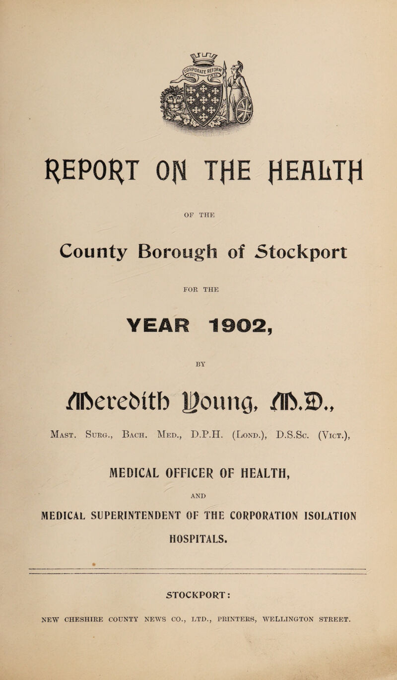 REPORT ON TRE HEALTH OF THE County Borough of Stockport FOR THE YEAR 1902, BY /IDeretntb H?oung, /lb.®., Mast. Surg., Bach. Med., D.P.H. (Bond.), D.S.Sc. (Vict.), MEDICAL OFFICER OF HEALTH, AND MEDICAL SUPERINTENDENT OF THE CORPORATION ISOLATION HOSPITALS. STOCKPORT: NEW CHESHIRE COUNTY NEWS CO., LTD., PRINTERS, WELLINGTON STREET.