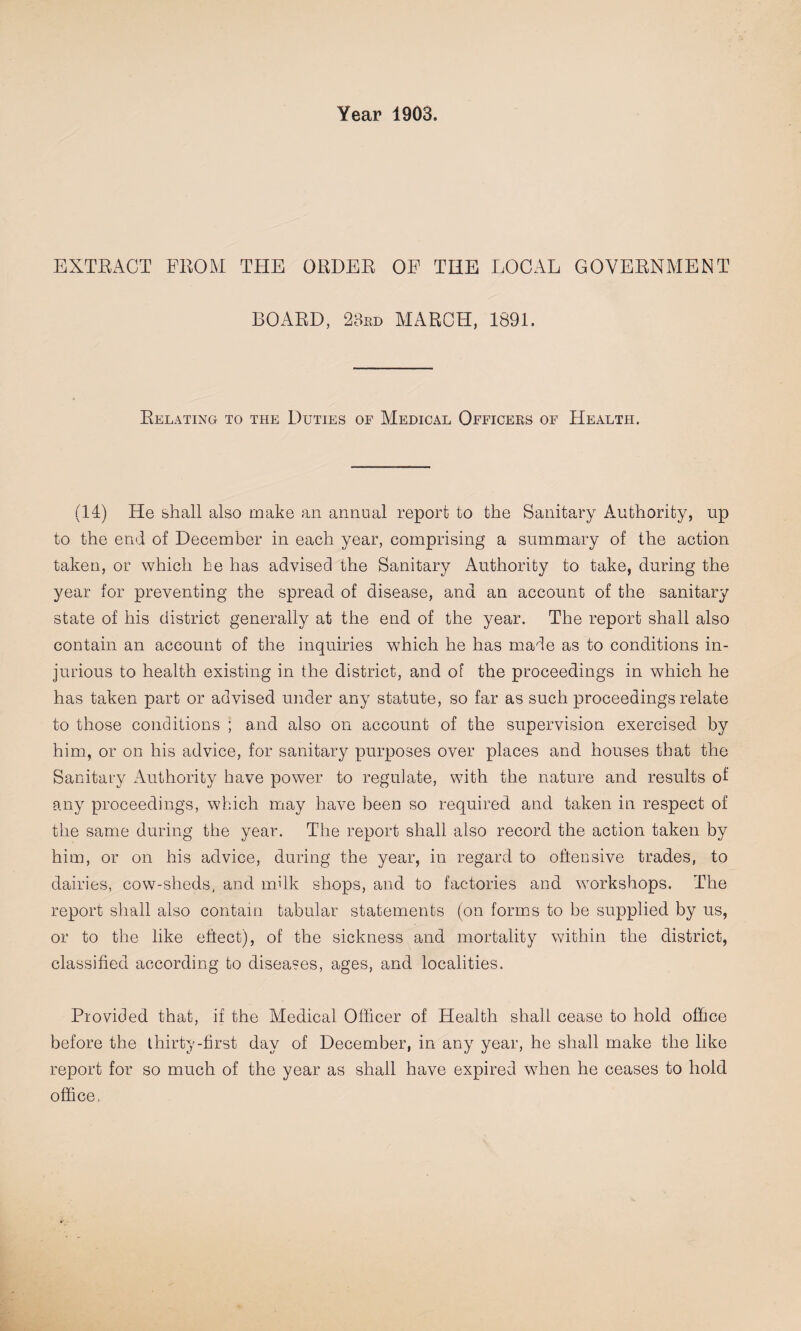 EXTRACT FROM THE ORDER OF THE LOCAL GOVERNMENT BOARD, 23rd MARCH, 1891. Relating to the Duties of Medical Officers of Health. (14) He shall also make an annual report to the Sanitary Authority, up to the end of December in each year, comprising a summary of the action taken, or which he has advised the Sanitary Authority to take, during the year for preventing the spread of disease, and an account of the sanitary state of his district generally at the end of the year. The report shall also contain an account of the inquiries which he has made as to conditions in¬ jurious to health existing in the district, and of the proceedings in which he has taken part or advised under any statute, so far as such proceedings relate to those conditions ; and also on account of the supervision exercised by him, or on his advice, for sanitary purposes over places and houses that the Sanitary Authority have power to regulate, with the nature and results of any proceedings, which may have been so required and taken in respect of the same during the year. The report shall also record the action taken by him, or on his advice, during the year, in regard to oftensive trades, to dairies, cow-sheds, and nulk shops, and to factories and workshops. The report shall also contain tabular statements (on forms to be supplied by us, or to the like effect), of the sickness and mortality within the district, classified according to diseases, ages, and localities. Provided that, if the Medical Officer of Health shall cease to hold office before the thirty-first day of December, in any year, he shall make the like report for so much of the year as shall have expired when he ceases to hold office,