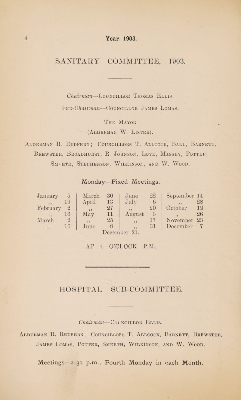 SANITARY COMMITTEE, 1903. Chairman—Councillor, Thomas Ellis. Vice-Chairman—Councillor James Lomas. The Mayor (Aldebman W. Lister). Alderman R. Redfern ; Councillors T. Allcock, Ball, Barnett, Brewster, Broadhurst, R. Johnson, Love, Massey, Potter, Smfeth, Stephenson, Wilkinson, and W. Wood. Monday—Fixed Meetings. J anuary 5 Alarch 30 June 22 19 April 13 J uly 6 February 2 27 90 ,, ' 16 Alay 11 August 8 March 2 „ 25 17 16 June 8 31 December 21. AT 4 O’CLOCK P.M. September 14 28 October 12 26 November 28 December 7 HOSPITAL SUB-COMMITTEE. Chairman—Councillor Ellis. Alderman R. Redfern ; Councillors T. Allcock, Barnett, Brewster, James Lom\s, Potter, Smeeth, Wilkinson, and W. Wood. Meetings —2-30 p.m., Fourth Monday in each Month.