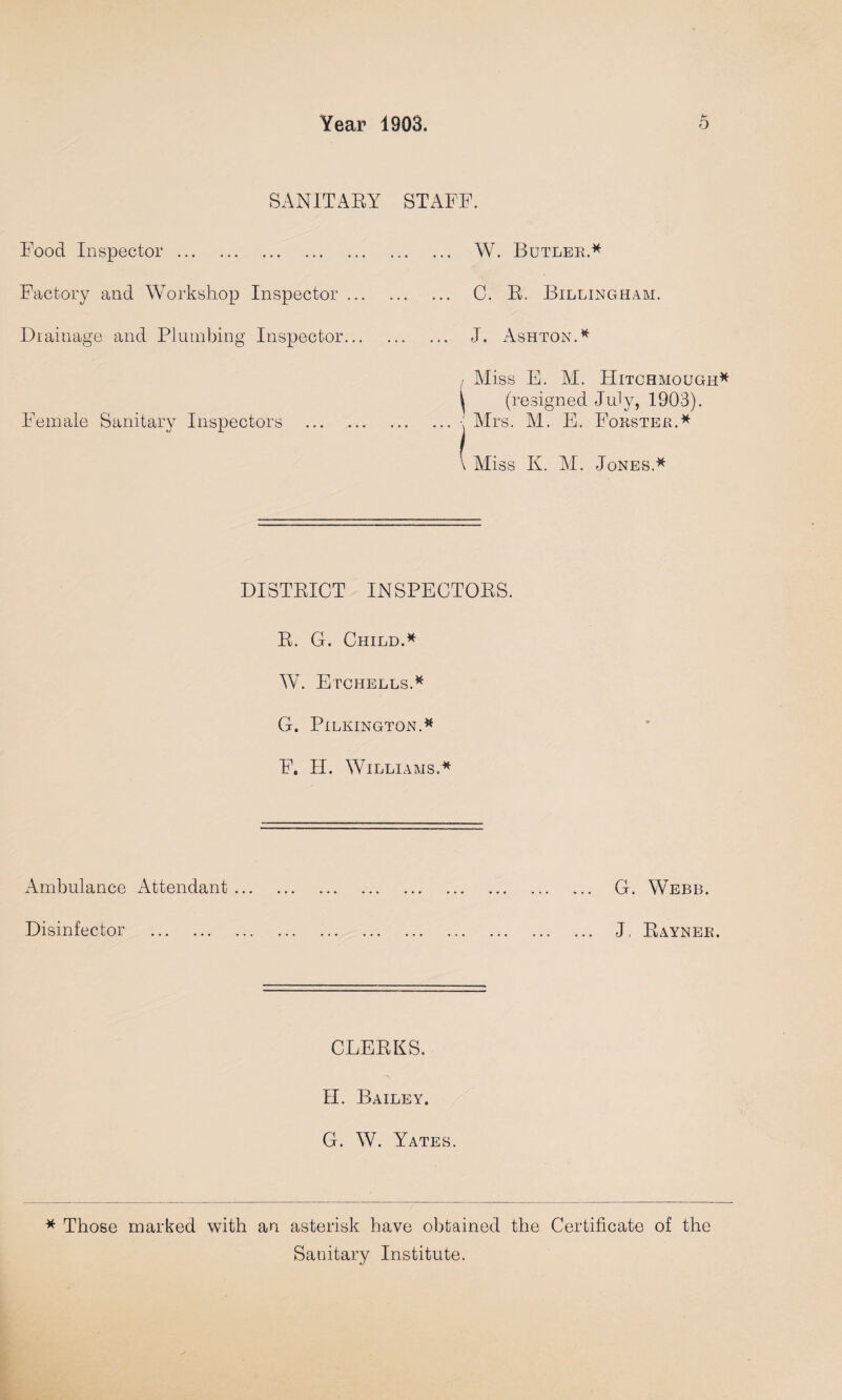 SANITAEY STAFF. Food Inspector. Factory and Workshop Inspector ... Drainage and Plumbing Inspector... Female Sanitary Inspectors . W. Butler.* C. E. Billingham. J. Ashton.* i Miss E. M. Hitchmough* [ (resigned July, 1903). ■: Mrs. M. E. Forster.* \ Miss K. M. Jones.* DISTEICT INSPECTOES. E. G. Child.* W. Etchells.* G. Pilkington.* F. H. Williams.* Ambulance Attendant. G. Webb. Disinfector . J, Eayneb. CLEEKS. II. Bailey. G. W. Yates. * Those marked with an asterisk have obtained the Certificate of the Sanitary Institute.