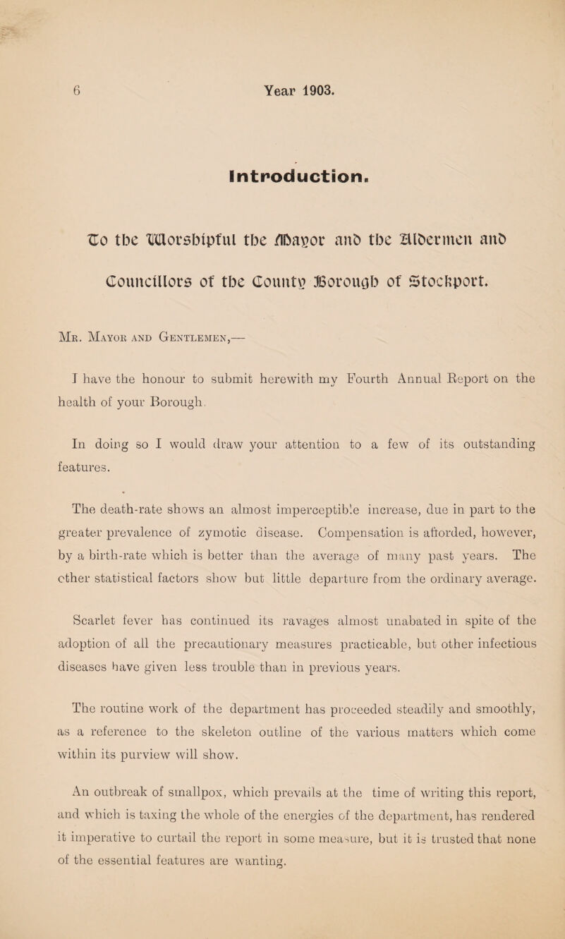 Introduction. Ho tbe Morsbipful tbe fibapov anb tbe aibevmen anb Councillors of tbe County? Bovoiujb of 5tocl;porf. Mr. Mayor and Gentlemen,— T have the honour to submit herewith my Fourth Annual Report on the health of your Borough, In doing so I would draw your attention to a few of its outstanding features. The death-rate shows an almost imperceptible increase, due in part to the greater prevalence of zymotic disease. Compensation is aftorded, however, by a birth-rate which is better than the average of many past years. The other statistical factors show but little departure from the ordinary average. Scarlet fever has continued its ravages almost unabated in spite of the adoption of all the precautionary measures practicable, but other infectious diseases have given less trouble than in previous years. The routine work of the department has proceeded steadily and smoothly, as a reference to the skeleton outline of the various matters which come within its purview will show. An outbreak of smallpox, which prevails at the time of writing this report, and which is taxing the whole of the energies of the department, has rendered it imperative to curtail the report in some measure, but it is trusted that none of the essential features are wanting.