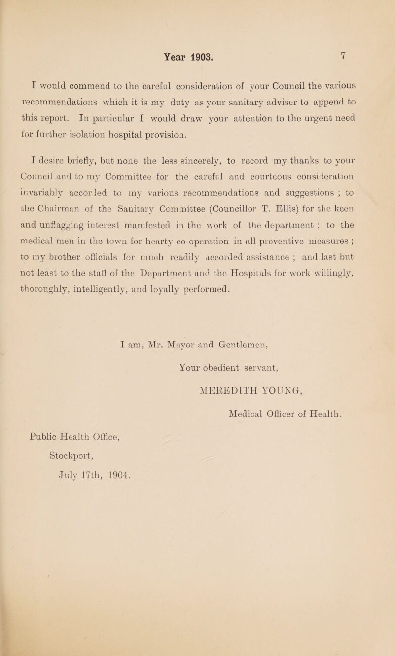 I would commend to the careful consideration of your Council the various recommendations which it is my duty as your sanitary adviser to append to this report. In particular I would draw your attention to the urgent need for further isolation hospital provision. I desire briefly, but none the less sincerely, to record my thanks to your Council and to my Committee for the careful and courteous consideration invariably accorled to my various recommendations and suggestions ; to the Chairman of the Sanitary Committee (Councillor T. Ellis) for the keen and unflagging interest manifested in the work of the department ; to the medical men in the town for hearty co-operation in all preventive measures ; to my brother officials for much readily accorded assistance ; and last but not least to the staff of the Department and. the Hospitals for work willingly, thoroughly, intelligently, and loyally performed. I am, Mr. Mayor and Gentlemen, Your obedient servant, MEREDITH YOUNG, Medical Officer of Health. Public Health Office, Stockport, July 17th, 1904.