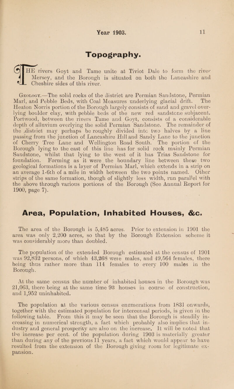 Topography. (5 I HE rivers Goyfc and Tame unite at Tiviot Dale to form the river 41 Mersey, and the Borough is situated on both the Lancashire and Cheshire sides of this river, Geology.—The solid rocks of the district are Permian Sandstone, Permian Marl, and Pebble Beds, with Coal Measures underlying glacial drift. The Heaton Norris portion of the Borough largely consists of sand and gravel over- lying boulder clay, with pebble beds of the new red sandstone subjacent. Port-wood, between the rivers Tame and Govt, consists of a considerable depth of alluvium overlying the solid Permian Sandstone. The remainder of the .district may perhaps be roughly divided into two halves by a line passing from ihe junction of Lancashire Hdland Sandy Lane to the junction of Cherry Tree Lane and Wellington Boad South. The portion of the Borough lying to the east of this line has for solid rock mainly Permian Sandstone, whilst that lying to the west of it has Trias Sandstone for foundation. Forming as it were the boundary line between these two geological formations is a layer of Permian Marl, which extends in a strip on an average l-6th of a mile in width between the two points named. Other strips of the same formation, though of slightly less width, run parallel with the above through various portions of the Borough (See Annual Report for 1900, page 7). Area, Population, Inhabited Houses, &c. The area of the Borough is 5,485 acres. Prior to extension in 1901 the area was only 2,200 acres, so that by the Borough Extension scheme it was considerably more than doubled. The population of the extended Borough estimated at the census of 1901 was 92,832 persons, of which 43,208 were males, and 49,564 females, there being thus rather more than 114 females to every 100 males in the Borough. At the same census the number of inhabited houses in the Borough was 21,063, there being at the same time 93 houses in course of construction, and 1,952 uninhabited. The population at the various census enumerations from 1831 onwards, together with the estimated population for intercensal periods, is given in the following table. From this it may be seen that the Borough is steadily in¬ creasing in numerical strength, a fact which probably also implies that in¬ dustry and general prosperity are also on the increase. It will be noted that the increase per cent, of the population during 1903 is materially greater than during any of the previous 11 years, a fact which would appear to have resulted from the extension of the Borough giving room for legitimate ex¬ pansion.