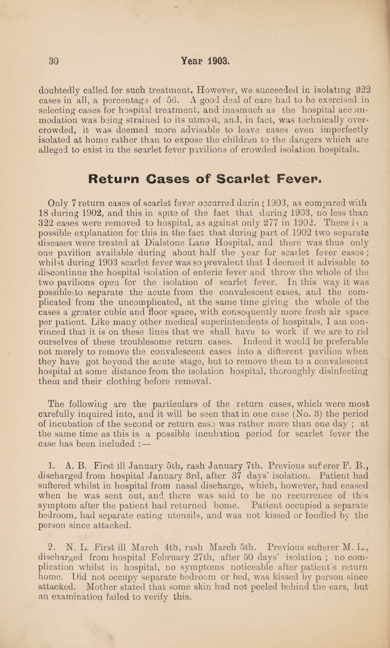doubtedly called for such treatment. However, we succeeded in isolating 322 cases in all, a percentage of 56. A good deal of care had to be exercised in selecting cases for hospital treatment, and inasmuch as the hospital accom¬ modation was being strained to its utmost, and, in fact, was technically over¬ crowded, it was deemed more advisable to leave cases even imperfectly isolated at home rather than to expose the children to the dangers which are alleged to exist in the scarlet fever pavilions of crowded isolation hospitals. Return Cases of Scarlet Fever. Only 7return cases of scarlet fever occurred during 1903, as compared with 18 during 1902, and this in spite of the fact that daring 1903, no less than 322 cases were removed to hospital, as against only 277 in 1902. There is a possible explanation for this in the fact that during part of 1902 two separate diseases were treated at Dialstone Lane Hospital, and there was thus only one pavilion available during about half the year for scarlet fever cases ; whilst during 1903 scarlet fever was so prevalent that I deemed it advisable to discontinue the hospital isolation of enteric fever and throw the whole of the two pavilions open for the isolation of scarlet fever. In this way it was possibleTo separate the acute from the convalescent cases, and the com¬ plicated from the uncomplicated, at the same time giving the whole of the cases a greater cubic and door space, with consequently more fresh air space per patient. Like many other medical superintendents of hospitals, I am con¬ vinced that it is on these lines that we shall have to work if wre are to rid ourselves of these troublesome return cases. Indeed it would be preferable not merely to remove the convalescent cases into a different pavilion when they have got beyond the acute stage, but to remove them to a convalescent hospital at some distance from the isolation hospital, thoroughly disinfecting them and their clothing before removal. The following are the particulars of the return cases, which wrere most carefully inquired into, and it wall be seen that in one case (No. 8) the period of incubation of the second or return case wTas rather more than one day ; at the same time as this is a possible incubation period for scarlet fever the case has been included : — 1. A. B. First ill January 5th, rash January 7th. Previous suberer F. B., discharged from hospital January 3rd, after 37 days’ isolation. Patient had suffered whilst in hospital from nasal discharge, which, however, had ceased when he was sent out, and there was said to be no recurrence of this symptom after the patient had returned home. Patient occupied a separate bedroom, had separate eating utensils, and was not kissed or fondled by the person since attacked. 2. N. L. First ill March 4th, rash March 5th. Previous sufferer M. L., discharged from hospital February 27th, after 50 days’ isolation ; no com¬ plication whilst in hospital, no symptoms noticeable after patient's return home. Did not occupy separate bedroom or bed, was kissed b}^ person since attacked. Mother stated that some skin had not peeled behind the ears, but an examination failed to verify this.