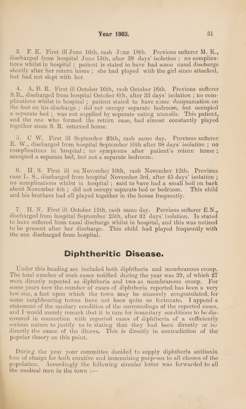 3. F. K. First ill June 16th, rash June 18th. Previous sufterer M. K., discharged from hospital June 15th, after 39 days’ isolation ; no complica¬ tions whilst in hospital ; patient is stated to have had some nasal discharge shortly after her return home ; she had played with the girl since attacked, but had not slept with her. 4. A. B. R. First ill October 16th, rash October 16th. Previous sufferer S.R., discharged from hospital October 6th, after 33 days’ isolation ; no com¬ plications whilst in hospital ; patient stated to have some desquamation on the feet on his discharge ; did not occupy separate bedroom, but occupied a separate bed ; wras not supplied by separate eating utensils. This patient, and the one who formed the return case, had almost constantly played together since S. R. returned home. 5. C W. First ill September 26th, rash same day. Previous sufferer E. W., discharged from hospital September 10th after 38 days’ isolation ; no complications in hospital; no symptoms after patient’s return home ; occupied a separate bed, but not a separate bedroom. 6. H. S. First iil on November 10th, rash November 12th. Previous case L. S., discharged from hospital November 3rd, after 45 days’ isolation ; no complications whilst in hospital ; said to have had a small boil on back about November 4th ; did not occupy separate bed or bedroom. This child and his brothers had all played together in the house frequently. 7. H. N. First ill October 11th, rash same day. Previous sufferer E.N., discharged from hospital September 25th, after 32 days’ isolation. Is stated to have suffered from nasal discharge whilst in hospital, and this was noticed to be present after her discharge. This child had played frequently with the one discharged from hospital. Diphtheritic Disease. Under this heading are included both diphtheria and membranous croup. The total number of such cases notified during the year was 29, of which 27 were directly reported as diphtheria and two as membranous croup. For some years now the number of cases of diphtheria reported has been a very low one, a fact upon which the town may be sincerely congratulated, for some neighbouring towns have not been quite so fortunate. I append a statement of the sanitary condition of the surroundings of the reported cases, and I would merely remark that it is rare for insanitary conditions to be dis¬ covered in connection with reported cases of diphtheria of a sufficiently serious nature to justify us in stating that they had been directly or in¬ directly the cause of the illness. This is directly in contradiction of the popular theory on this point. During the year your committee decided to supply diphtheria antitoxin free of charge for both curative and immunising purposes to all classes of the population. Accordingly the following circular letter w7as forwarded to all the medical men in the town ;—