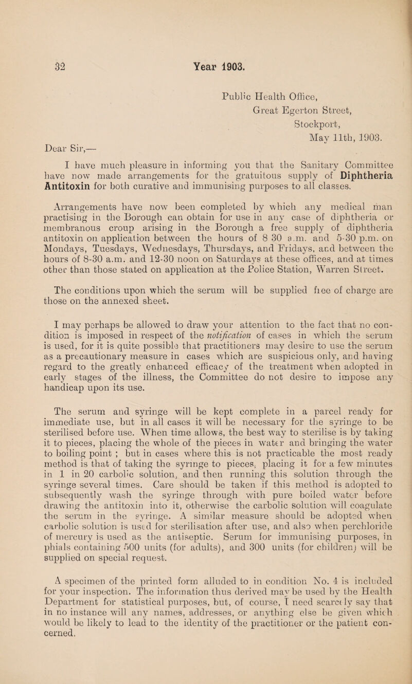 Dear Sir,— Public Health Office, Great Egerton Street, Stockport, May 11th, 1903. o 7 I have much pleasure in informing you that the Sanitary Committee have now made arrangements for the gratuitous supply of Diphtheria Antitoxin for both curative and immunising purposes to all classes. Arrangements have now been completed by which any medical man practising in the Borough can obtain for use in any case of diphtheria or membranous croup arising in the Borough a free supply of diphtheria antitoxin on application between the hours of 8 30 a.m. and 5-30 p.m. on Mondays, Tuesdays, Wednesdays, Thursdays, and Fridays, and between the hours of 8-30 a.m. and 12-30 noon on Saturdays at these offices, and at times other than those stated on application at the Police Station, Warren Street. The conditions upon which the serum will be supplied fiee of charge are those on the annexed sheet. I may perhaps be allowed to draw your attention to the fact that no con¬ dition is imposed in respect of the notification of cases in which the serum is used, for it is quite possible that practitioners may desire to use the serum as a precautionary measure in cases wffiich are suspicious only, and having regard to the greatly enhanced efficacy of the treatment when adopted in early stages of the illness, the Committee do not desire to impose any handicap upon its use. The serum and syringe will be kept complete in a parcel ready for immediate use, but in all cases it will be necessary for the syringe to be sterilised before use. When time allows, the best way to sterilise is by taking it to pieces, placing the whole of the pieces in water and bringing the water to boiling point ; but in cases where this is not practicable the most ready method is that of taking the syringe to pieces, placing it for a few minutes in 1 in 20 carbolic solution, and then running this solution through the syringe several times. Care should be taken if this method is adopted to subsequently wash the syringe through with pure boiled water before drawing the antitoxin into it, otherwise the carbolic solution will coagulate the serum in the syringe. A similar measure should be adopted when carbolic solution is used for sterilisation after use, and also when perchloric!e of mercury is used as the antiseptic. Serum for immunising purposes, in phials containing 500 units (for adults), and 300 units (for children) will be supplied on special request. A specimen of the printed form alluded to in condition No. 4 is included for your inspection. The information thus derived maybe used by the Health Department for statistical purposes, but, of course, I need scarcely say that in no instance will any names, addresses, or anything else be given which would be likely to lead to the identity of the practitioner or the patient con¬ cerned.