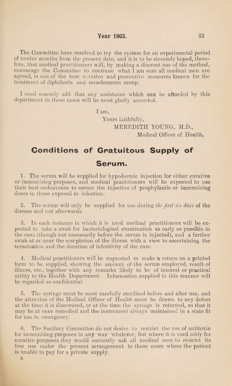 The Committee have resolved to try the system for an experimental period of twelve months from the present date, and it is to be sincerely hoped, there¬ fore, that medical practitioners will, by making a discreet use of the method, encourage the Committee to continue what I am sure all medical men are agreed, is one of the best curative and preventive measures known for the treatment of diphtheria and membranous croup. I need scarcely add that any assistance which can be afforded by this department in these cases will be most gladly accorded. I am, Yours faithfully, MEREDITH YOUNG, M.D., Medical Officer of Health, Conditions of Gratuitous Supply of Serum, 1. The serum will be supplied for hypodermic injection for either curative or immunising purposes, and medical practitioners will be expected to use their best endeavours to secure the injection of prophylactic or immunising doses in those exposed to infection. 2. The serum will only be supplied for use during the first six days of the disease and not afterwards. 3. In each instance in which it is used medical practitioners will be ex¬ pected to take a swab for bacteriological examination as early as possible in the case (though not necessarily before the serum is injected), and a further swab at or near the completion of the illness with a view to ascertaining the termination and the duration of infectivity of the case. 4. Medical practitioners will be requested to make a return on a printed form to be supplied, showing the amount of the serum employed, result of illness, etc., together with any remarks likely to be of interest or practical utility to the Health Department. Information supplied in this manner will be regarded as confidential. 5. The syringe must be most carefully sterilised before and after use, and the attention of the Medical Officer of Health must be drawn to any defect at the time it is discovered, or at the time the syringe is returned, so that it may be at once remedied and the instrument always maintained in a state fit for use in emergency. 6. The Sanitary Committee do not desire to restrict the use of antitoxin for immunising purposes in any way whatever, but where it is used solely for curative purposes they would earnestly ask all medical men to restrict its free use under the present arrangement to those cases where the patient is unable to pay for a private supply. E