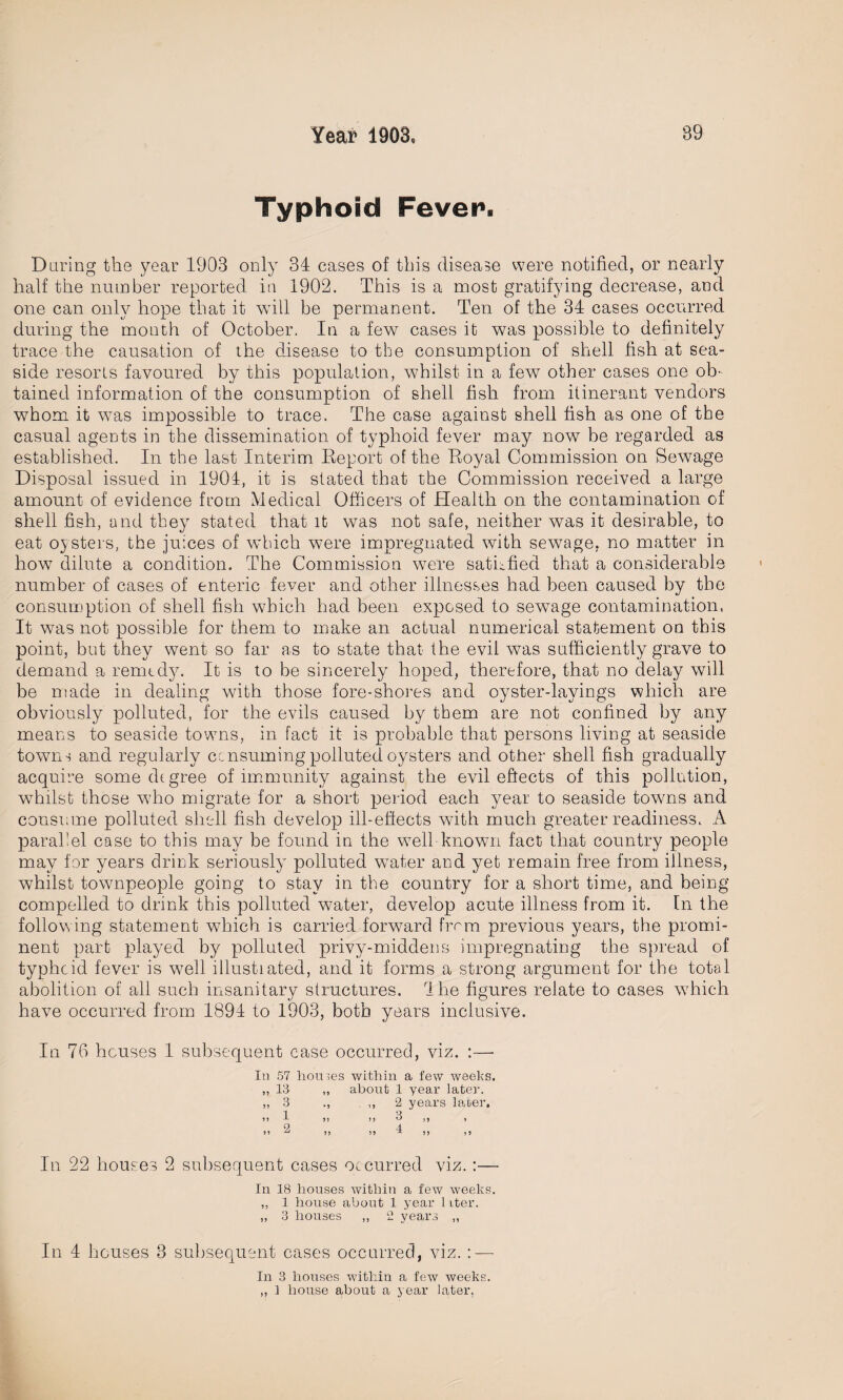 Typhoid Fever. Daring the year 1903 only 34 cases of this disease were notified, or nearly half the number reported in 1902. This is a most gratifying decrease, and one can only hope that it wall be permanent. Ten of the 34 cases occurred during the month of October. In a few cases it was possible to definitely trace the causation of the disease to the consumption of shell fish at sea¬ side resorts favoured by this population, whilst in a few other cases one ob¬ tained information of the consumption of shell fish from itinerant vendors whom it was impossible to trace. The case against shell fish as one of the casual agents in the dissemination of typhoid fever may now be regarded as established. In the last Interim Report of the Royal Commission on Sewage Disposal issued in 1904, it is stated that the Commission received a large amount of evidence from Medical Officers of Health on the contamination of shell fish, and they stated that it was not safe, neither was it desirable, to eat oysters, the juices of which were impregnated with sewage, no matter in howT dilute a condition. The Commission were satisfied that a considerable number of cases of enteric fever and other illnesses had been caused by the consumption of shell fish which had been exposed to sewage contamination. It was not possible for them to make an actual numerical statement on this point, but they went so far as to state that the evil was sufficiently grave to demand a remedy. It is to be sincerely hoped, therefore, that no delay will be made in dealing with those fore-shores and oyster-layings which are obviously polluted, for the evils caused by them are not confined by any means to seaside towns, in fact it is probable that persons living at seaside towns and regularly consuming polluted oysters and other shell fish gradually acquire some degree of immunity against the evil effects of this pollution, whilst those wrho migrate for a short period each year to seaside towns and consume polluted shell fish develop ill-effects with much greater readiness. A parallel case to this may be found in the wTell known fact that country people may for years drink seriously polluted water and yet remain free from illness, whilst townpeople going to stay in the country for a short time, and being compelled to drink this polluted water, develop acute illness from it. In the follow ing statement wdhch is carried forward from previous years, the promi¬ nent part played by polluted privy-middens impregnating the spread of typhoid fever is well illustiated, and it forms a strong argument for the total abolition of all such insanitary structures. 1 he figures relate to cases which have occurred from 1894 to 1903, both years inclusive. In 76 houses 1 subsequent case occurred, viz. :— In 57 homes within a few weeks. ,, 13 ,, about 1 year later. „ 3 ., ,, 2 years later. !! 1 5! I, 3 ,, , 2 4  5) 55 ^ }> j 5 In 22 houses 2 subsequent cases occurred viz.:— In 18 houses within a few weeks. ,, 1 house about 1 year 1 iter. „ 3 houses ,, 2 years ,, In 4 houses 3 subsequent cases occurred, viz. : — In 3 houses within a few iveeks.
