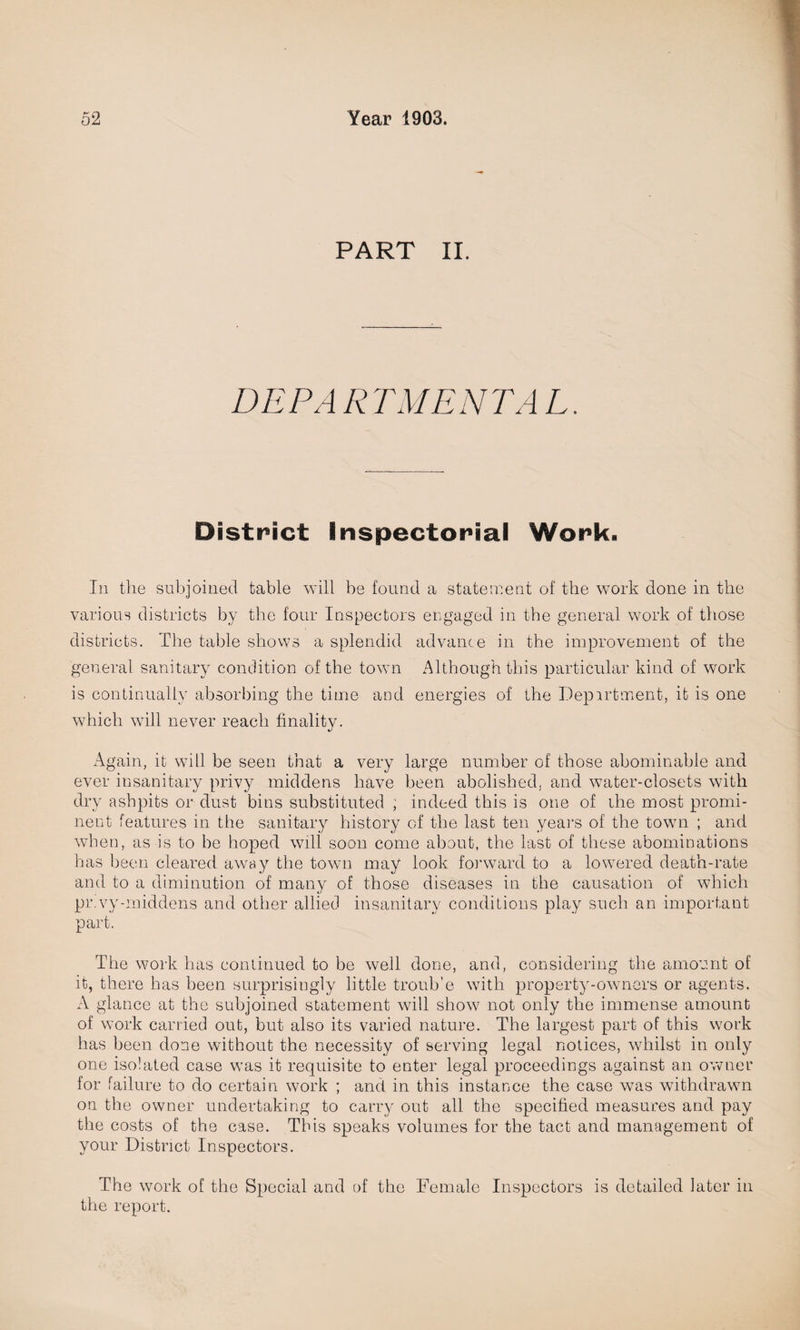 PART II. DEPARTMENTAL. District inspectorial Work. In the subjoined table will be found a statement of the work done in the various districts by the four Inspectors engaged in the general work of those districts. The table shows a splendid advance in the improvement of the general sanitary condition of the town Although this particular kind of work is continually absorbing the time and energies of the Department, it is one which will never reach finality. Again, it will be seen that a very large number of those abominable and ever insanitary privy middens have been abolished, and water-closets with dry ashpits or dust bins substituted ; indeed this is one of the most promi¬ nent features in the sanitary history of the last ten years of the town ; and when, as is to be hoped will soon come about, the last of these abominations has been cleared away the town may look forward to a lowered death-rate and to a diminution of many of those diseases in the causation of which pr.vy-middens and other allied insanitary conditions play such an important part. The work has continued to be well done, and, considering the amount of it, there has been surprisingly little troub'e with property-owners or agents. A glance at the subjoined statement will show not only the immense amount of work carried out, but also its varied nature. The largest part of this work has been done without the necessity of serving legal notices, whilst in only one isolated case was it requisite to enter legal proceedings against an owner for failure to do certain work ; and in this instance the case was withdrawn on the owner undertaking to carry out all the specified measures and pay the costs of the case. This speaks volumes for the tact and management of your District Inspectors. The work of the Special and of the Female Inspectors is detailed later in the report.