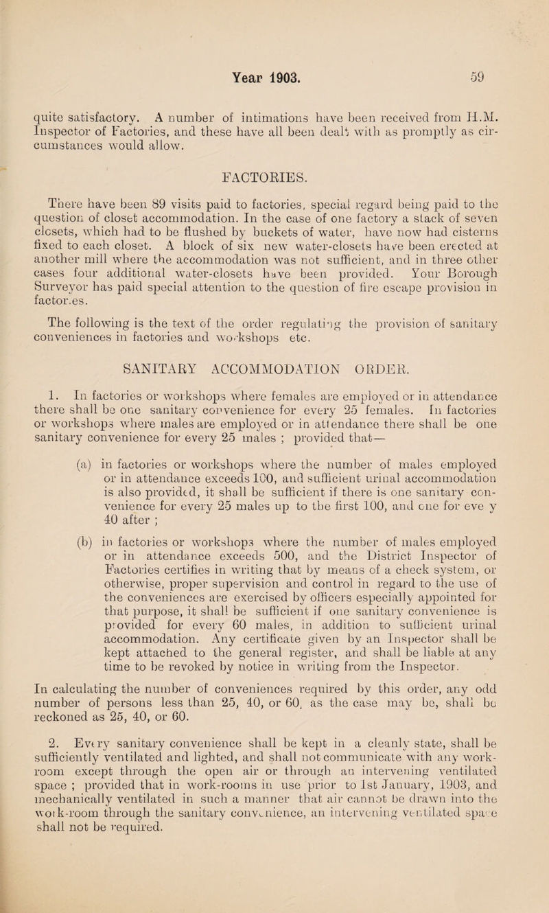 quite satisfactory. A number of intimations have been received from H.M. Inspector of Factories, and these have all been dealt with as promptly as cir¬ cumstances would allow. FACTORIES. There have been 89 visits paid to factories, special regard being paid to the question of closet accommodation. In the case of one factory a stack of seven closets, which had to be flushed by buckets of water, have now had cisterns fixed to each closet. A block of six new water-closets have been erected at another mill where the accommodation wras not sufficient, and in three other cases four additional water-closets have been provided. Your Borough Surveyor has paid special attention to the question of fire escape provision in factor.es. The following is the text of the order regulating the provision of sanitary conveniences in factories and workshops etc. SANITARY ACCOMMODATION ORDER. 1. In factories or workshops where females are employed or in attendance there shall be one sanitary convenience for every 25 females, hi factories or workshops where males are employed or in attendance there shall be one sanitary convenience for every 25 males ; provided that— (a) in factories or workshops where the number of males employed or in attendance exceeds ICO, and sufficient urinal accommodation is also provided, it shall be sufficient if there is one sanitary con¬ venience for every 25 males up to the first 100, and one for eve y 40 after ; (b) in factories or workshops where the number of males employed or in attendance exceeds 500, and the District Inspector of Factories certifies in writing that by means of a check system, or otherwise, proper supervision and control in regard to the use of the conveniences are exercised by officers especially appointed for that purpose, it shall be sufficient if one sanitary convenience is provided for every 60 males, in addition to sufficient urinal accommodation. Any certificate given by an Inspector shall be kept attached to the general register, and shall be liable at any time to be revoked by notice in writing from the Inspector. In calculating the number of conveniences required by this order, any odd number of persons less than 25, 40, or 60, as the case may be, shall bo reckoned as 25, 40, or 60. 2. Every sanitary convenience shall be kept in a cleanly state, shall be sufficiently ventilated and lighted, and shall not communicate with any work¬ room except through the open air or through an intervening ventilated space ; provided that in work-rooms in use prior to 1st January, 1903, and mechanically ventilated in such a manner that air cannot be drawn into the work-room through the sanitary convenience, an intervening ventilated spa- e shall not be required.