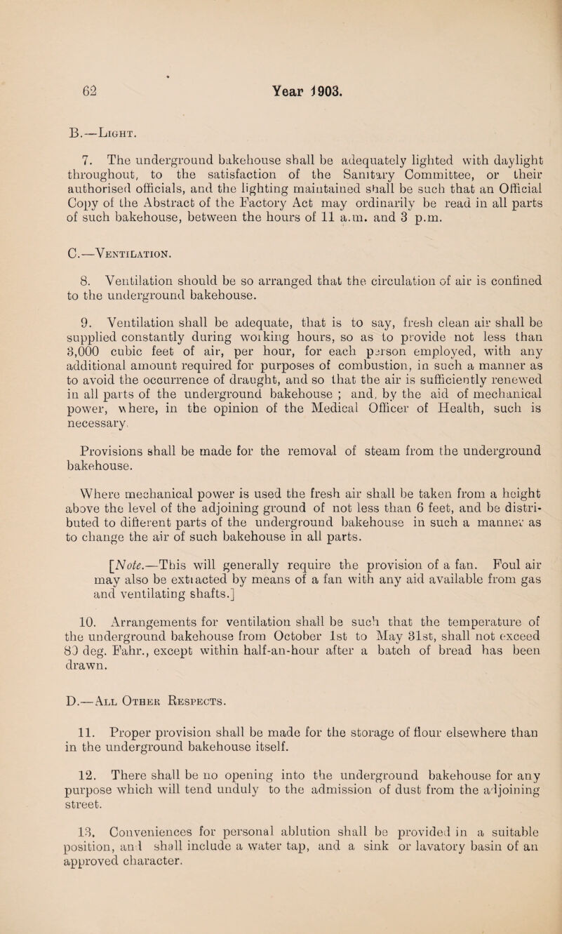 B. —Light. 7. The underground bakehouse shall be adequately lighted with daylight throughout, to the satisfaction of the Sanitary Committee, or their authorised officials, and the lighting maintained shall be such that an Official Copy of the Abstract of the Factory Act may ordinarily be read in all parts of such bakehouse, between the hours of 11 a.m. and 3 p.m. C. —Ventilation. 8. Ventilation should be so arranged that the circulation of air is confined to the underground bakehouse. 9. Ventilation shall be adequate, that is to say, fresh clean air shall be supplied constantly during working hours, so as to provide not less than 8,000 cubic feet of air, per hour, for each person employed, with any additional amount required for purposes of combustion, in such a manner as to avoid the occurrence of draught, and so that the air is sufficiently renewed in all parts of the underground bakehouse ; and, by the aid of mechanical power, vhere, in the opinion of the Medical Officer of Health, such is necessary, Provisions shall be made for the removal of steam from the underground bakehouse. Where mechanical power is used the fresh air shall be taken from a height above the level of the adjoining ground of not less than 6 feet, and be distri¬ buted to different parts of the underground bakehouse in such a manner as to change the air of such bakehouse in all parts. [Note.—This will generally require the provision of a fan. Foul air may also be extiacted by means of a fan with any aid available from gas and ventilating shafts.] 10. Arrangements for ventilation shall be such that the temperature of the underground bakehouse from October 1st to May Blst, shall not exceed 80 deg. Fahr., except within half-an-hour after a batch of bread has been drawn. D.—All Other Respects. 11. Proper provision shall be made for the storage of flour elsewhere than in the underground bakehouse itself. 12. There shall be no opening into the underground bakehouse for any purpose which will tend unduly to the admission of dust from the adjoining street. 13. Conveniences for personal ablution shall be provided in a suitable position, and shall include a water tap, and a sink or lavatory basin of an approved character.