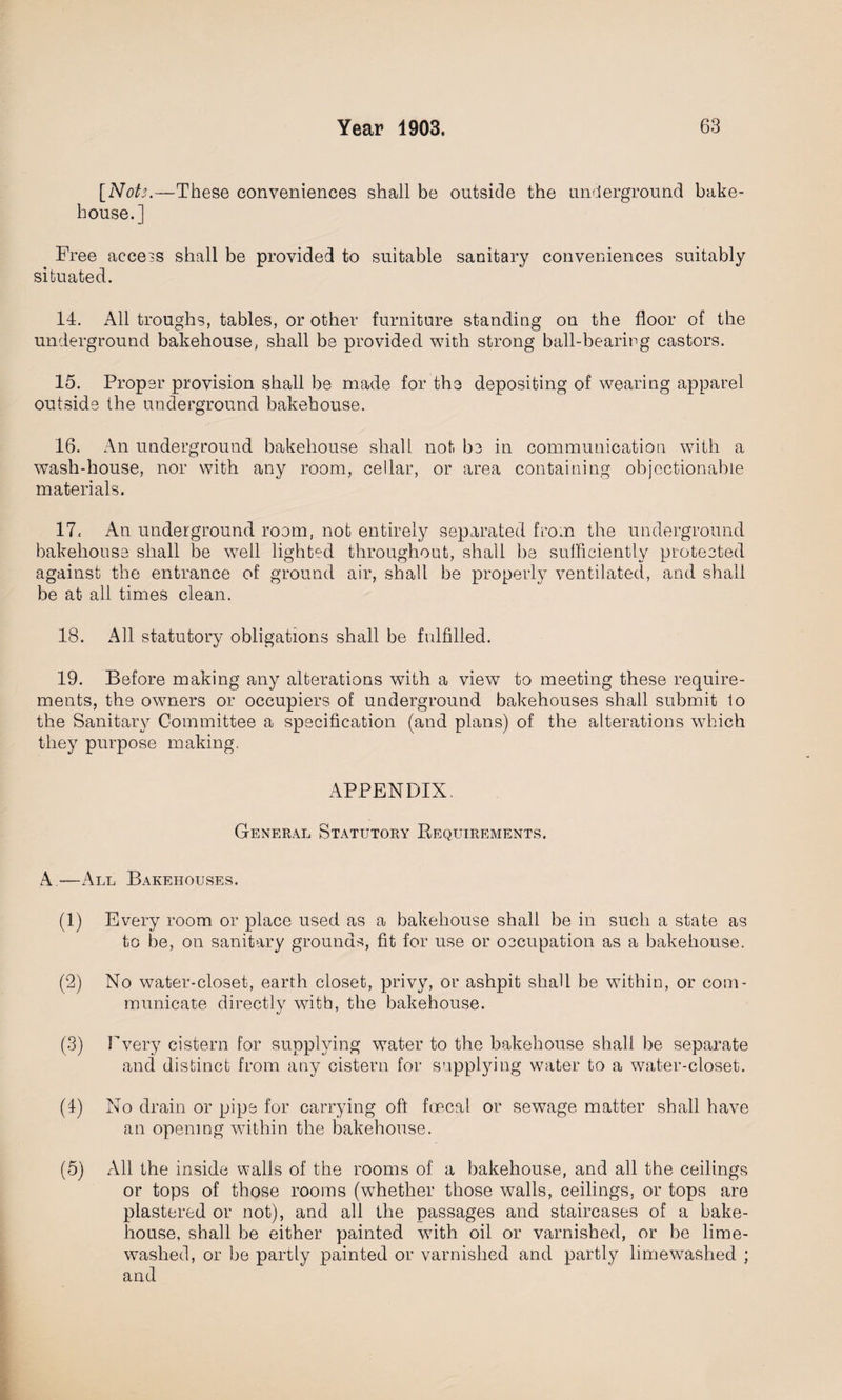 [Nots.—These conveniences shall be outside the underground bake¬ house.] Free aece3S shall be provided to suitable sanitary conveniences suitably situated. 14. All troughs, tables, or other furniture standing on the floor of the underground bakehouse, shall be provided with strong ball-bearing castors. 15. Proper provision shall be made for the depositing of wearing apparel outside the underground bakehouse. 16. An underground bakehouse shall not be in communication with a wash-house, nor with any room, cellar, or area containing objectionable materials. 17c An underground room, not entirely separated from the underground bakehouse shall be well lighted throughout, shall be sufficiently protected against the entrance of ground air, shall be properly ventilated, and shall be at all times clean. 18. All statutory obligations shall be fulfilled. 19. Before making any alterations with a view to meeting these require¬ ments, the owners or occupiers of underground bakehouses shall submit 1o the Sanitary Committee a specification (and plans) of the alterations which they purpose making, APPENDIX, General Statutory Requirements. A —All Bakehouses. (1) Every room or place used as a bakehouse shall be in such a state as to be, on sanitary grounds, fit for use or occupation as a bakehouse. (2) No water-closet, earth closet, privy, or ashpit shall be within, or com¬ municate directly with, the bakehouse. (3) Every cistern for supplying water to the bakehouse shall be separate and distinct from any cistern for supplying water to a water-closet. (1) No drain or pipe for carrying oft foecal or sewage matter shall have an opening within the bakehouse. (5) All the inside walls of the rooms of a bakehouse, and all the ceilings or tops of those rooms (wdiether those walls, ceilings, or tops are plastered or not), and all the passages and staircases of a bake¬ house, shall be either painted with oil or varnished, or be lime- washed, or be partly painted or varnished and partly limewashed ; and