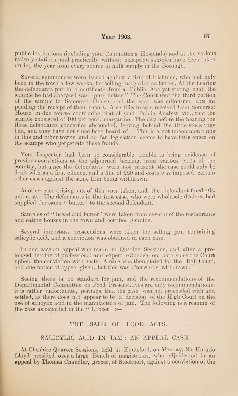 public institutions (including your Committee’s Hospitals) and at the various railway stations and practically without exception samples have been taken during the year from every source of milk supply in the Borough. Several summonses were issued against a firm of Irishmen, who had only been in the town a few weeks, for selling margarine as butter. At the hearing the defendants put in a certificate from a Public Analyst stating that the sample he had analysed was “pure butter.” The Court sent the third portion of the sample to Somerset House, and the case was adjourned sine die pending the receipt of their report. A certificate was received frcm Somerset House in due course confirming that of your Public Analyst, viz., that the sample consisted of 100 per cent, margarine. The day before the hearing the three defendants concerned absconded, leaving behind the little stock they had, and they have not since been heard of. This is a not uncommon thing in this and other towns, and so far legislation seems to have little effect on the scamps who perpetrate these frauds. Your Inspector had been to considerable trouble to bring evidence of previous convictions at the adjourned hearing, from various parts of the country, but since the defendants were not present the case could only be dealt with as a first oftence, and a fine of £20 and costs was imposed, certain other cases against the same firm being withdrawn. Another case arising out of this was taken, and the defendant fined 40s. and costs. The defendants in the first case, who were wholesale dealers, had supplied the same “ butter” to the second defendant. Samples of “ bread and butter” were taken from several of the restaurants and eating houses in the town and certified genuine. Several important prosecutions were taken for selling jam containing salicylic acid, and a conviction was obtained in each case. In one case an appeal was made to Quarter Sessions, and after a pro¬ longed hearing of professional and expert evidence on both sides the Court upheld the conviction with costs. A case was then stated for the High Court, and due notice of appeal given, but this was afterwards withdrawn. Seeing there is no standard for jam, and the recommendations of the Departmental Committee on Food Preservatives are only recommendations, it is rather unfortunate, perhaps, that the case was not proceeded with and settled, as there does not appear to be a decision of the High Court on the use of salicylic acid in the manufacture of jam. The following is a resume of the case as reported in the “ Grocer” :— THE SALE OF FOOD ACTS. SALICYLIC ACID IN JAM : AN APPEAL CASE. At Cheshire Quarter Sessions, held at Knutsford, on Monday, Sir Horatio Lloyd presided over a large Bench of magistrates, who adjudicated in an appeal by Thomas Chandler, grocer, of Stockport, against a conviction of the