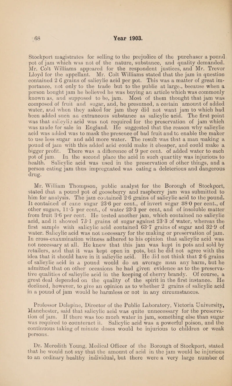 Stockport magistrates for selling to the prejudice of the purchaser a pound pot of jam which was not of the nature, substance, and quality demanded. Mr. Colt Williams appeared for the respondent justices, and Mr. Trevor Lloyd for the appellant. Mr. Colt Williams stated that the jam in question contained 2 6 grains of salicylic acid per pot. This was a matter of great im¬ portance, not only to the trade but to the public at large., because when a person bought jam he believed he was buying an article which was commonly known as, and supposed to be, jam. Most of them thought that jam was composed of fruit and sugar, and, he presumed, a certain amount of added water, and when they asked for jam they did not want jam to which had been added such an extraneous substance as salicylic acid. The first point was that salicylic acid was not required for the preservation of jam which was made for sale in England. He suggested that the reason why salicylic acid was added was to mask the presence of bad fruit and to enable the maker to use less sugar and add more water. The result was that a man making a pound of jam with this added acid could make it cheaper, and could make a bigger profit. There was a difference of 9 per cent, of added water to each pot of jam. In the second place the acid in such quantity was injurious to health. Salicylic acid was used in the preservation of other things, and a person eating jam thus impregnated was eating a deleterious and dangerous drug. Mr. William Thompson, public analyst for the Borough of Stockport, stated that a pound pot of gooseberry and raspberry jam was submitted to him for analysis. The jam contained 2'6 grains of salicylic acid to the pound. It contained of cane sugar 23‘6 per cent., of invert sugar 38'0 per cent., of other sugars, 11 -5 per cent., of water 23-3 per cent, and of insoluble matter from fruit 3’6 per cent. He tested another jam, wThich contained no salicylic acid, and it showed 73-1 grains ol sugar against 23-3 of water, whereas the first sample with salicylic acid contained 63• 7 grains of sugar and 32-9 of water. Salicylic acid was not necessary for the making or preservation of jam. In cross-exaxmination witness adhered to his opinion that salicylic acid was not necessary at all. He knew that this jam was kept in pots and sold by retailers, and that it was kept open in pots, but he did not agree with the idea that it should have in it salicylic acid. He did not think that 2 6 grains of salicylic acid in a pound would do an average man any harm, but he admitted that on other occasions he had given evidence as to the preserva¬ tive qualities of salicylic acid in the keeping of cherry brandy. Of course, a great deal depended on the quality of the spirit in the first instance. He declined, however, to give an opinion as to whether 2 grains of salicylic acid in a pound of jam would be harmless or not in any circumstances. Professor Delepine, Director of the Public Laboratory, Victoria University, Manchester, said that salicylic acid was quite unnecessary for the preserva¬ tion of jam. If there was too much water in jam, something else than sugar was required to counteract it. Salicylic acid was a powerful poison, and the continuous taking of minute doses would be injurious to children or weak persons. Dr. Meredith Young, Medical Officer of the Borough of Stockport, stated that he would not say that the amount of acid in the jam would be injurious to an ordinary healthy individual, but there were a very large number of