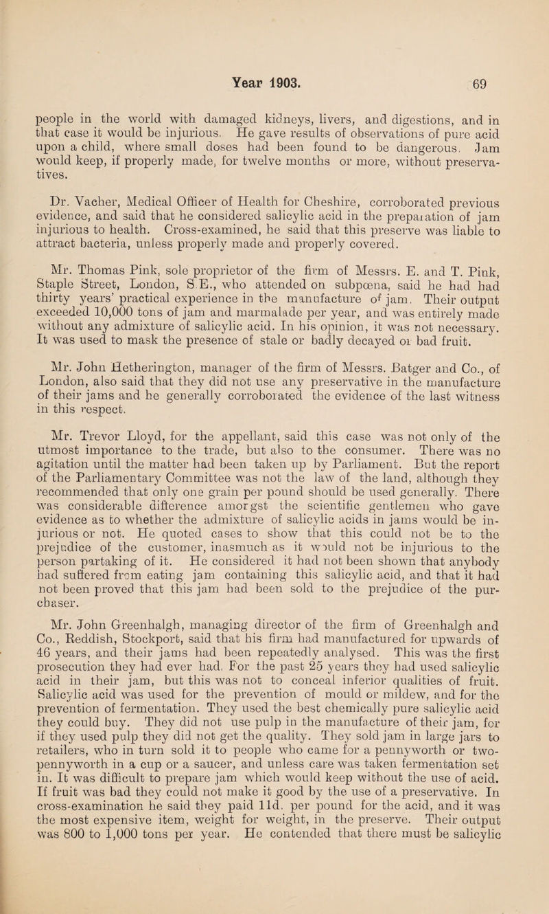 people in the world with damaged kidneys, livers, and digestions, and in that case it would be injurious. He gave results of observations of pure acid upon a child, where small doses had been found to be dangerous, Jam would keep, if properly made, for twelve months or more, without preserva¬ tives. Dr. Vacher, Medical Officer of Health for Cheshire, corroborated previous evidence, and said that he considered salicylic acid in the prepaiation of jam injurious to health. Cross-examined, he said that this preserve was liable to attract bacteria, unless properly made and properly covered. Mr. Thomas Pink, sole proprietor of the firm of Messrs. E. and T. Pink, Staple Street, London, S.E., who attended on subpoena, said he had had thirty years’ practical experience in the manufacture of jam, Their output exceeded 10,000 tons of jam and marmalade per year, and was entirely made without any admixture of salicylic acid. In his opinion, it was not necessary. It was used to mask the presence of stale or badly decayed or bad fruit. Mr. John Hetherington, manager of the firm of Messrs. Batger and Co., of London, also said that they did not use any preservative in the manufacture of their jams and he generally corroborated the evidence of the last witness in this respect. Mr. Trevor Lloyd, for the appellant, said this case was not only of the utmost importance to the trade, but also to the consumer. There was no agitation until the matter had been taken up by Parliament. But the report of the Parliamentary Committee was not the law of the land, although they recommended that only one grain per pound should be used generally. There was considerable difference amorgst the scientific gentlemen who gave evidence as to whether the admixture of salicylic acids in jams would be in¬ jurious or not. He quoted cases to show that this could not be to the prejudice of the customer, inasmuch as it would not be injurious to the person partaking of it. He considered it had not been shown that anybody had suffered from eating jam containing this salicylic acid, and that it had not been proved that this jam had been sold to the prejudice of the pur¬ chaser. Mr. John Greenhalgh, managing director of the firm of Greenhalgh and Co., Reddish, Stockport, said that his firm had manufactured for upwards of 46 years, and their jams had been repeatedly analysed. This was the first prosecution they had ever had. F'or the past 25 years they had used salicylic acid in their jam, but this was not to conceal inferior qualities of fruit. Salicylic acid was used for the prevention of mould or mildew, and for the prevention of fermentation. They used the best chemically pure salicylic acid they could buy. They did not use pulp in the manufacture of their jam, for if they used pulp they did not get the quality. They sold jam in large jars to retailers, who in turn sold it to people who came for a pennyworth or two- pennyworth in a cup or a saucer, and unless care was taken fermentation set in. It was difficult to prepare jam which would keep without the use of acid. If fruit was bad they could not make it good by the use of a preservative. In cross-examination he said they paid lid, per pound for the acid, and it was the most expensive item, weight for weight, in the preserve. Their output was 800 to 1,000 tons pei year. He contended that there must be salicylic