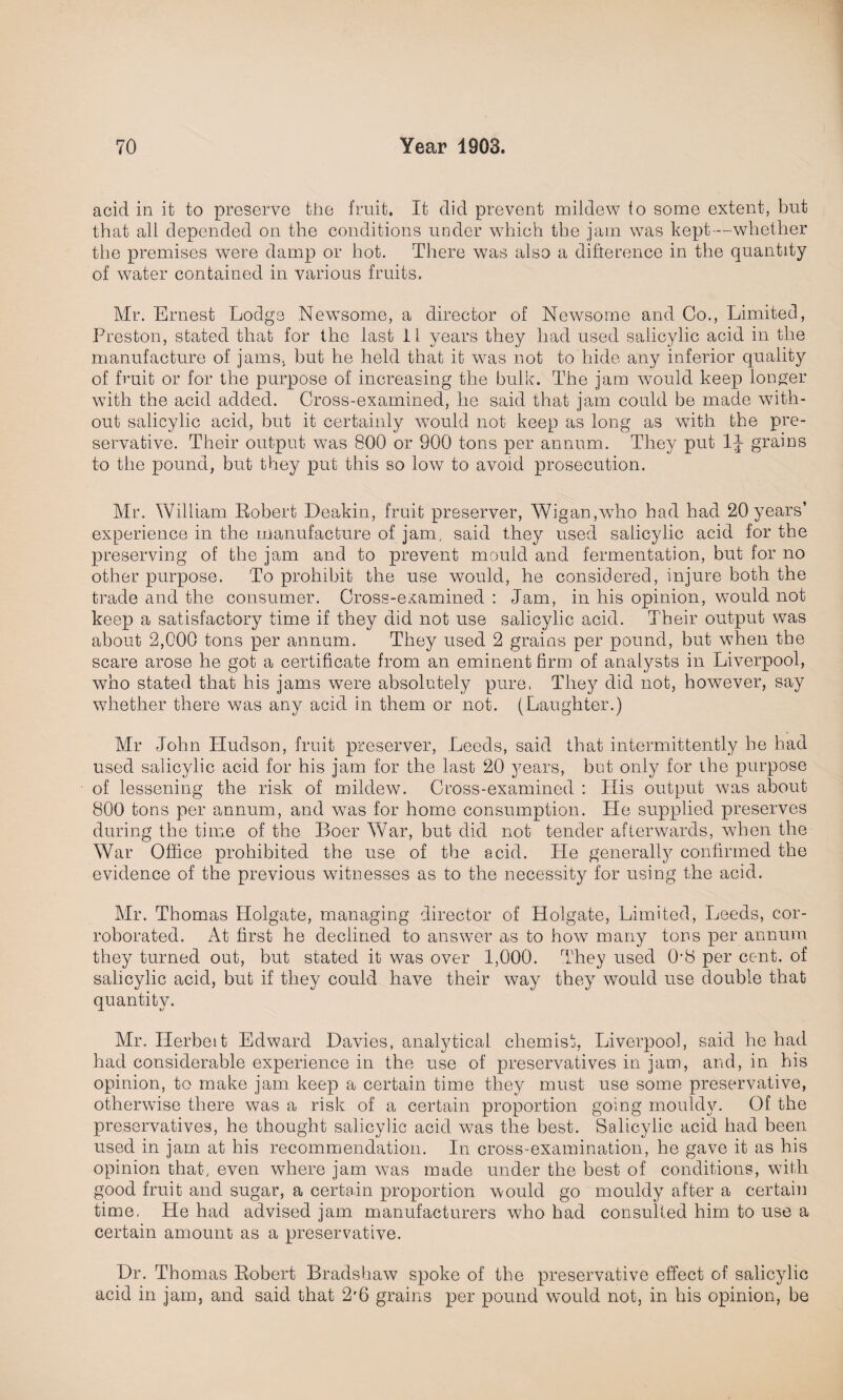 acid in it to preserve the fruit. It did prevent mildew to some extent, but that all depended on the conditions under which the jam was kept—whether the premises were damp or hot. There was also a difference in the quantity of water contained in various fruits. Mr. Ernest Lodge NewTsome, a director of Newsome and Go., Limited, Preston, stated that for the last 11 years they had used salicylic acid in the manufacture of jams, hut he held that it was not to hide any inferior quality of fruit or for the purpose of increasing the hulk. The jam wTould keep longer with the acid added. Cross-examined, he said that jam could he made with- out salicylic acid, but it certainly would not keep as long as wdth the pre¬ servative. Their output was 800 or 900 tons per annum. They put 1J grains to the pound, but they put this so low to avoid prosecution. Mr. William Robert Deakin, fruit preserver, Wigan,'who had had 20 years’ experience in the manufacture of jam, said they used salicylic acid for the preserving of the jam and to prevent mould and fermentation, but for no other purpose. To prohibit the use would, he considered, injure both the trade and the consumer. Cross-examined : Jam, in his opinion, would not keep a satisfactory time if they did not use salicylic acid. Their output was about 2,000 tons per annum. They used 2 grains per pound, but when the scare arose he got a certificate from an eminent firm of analysts in Liverpool, who stated that his jams were absolutely pure. They did not, however, say whether there was any acid in them or not. (Laughter.) Mr John Hudson, fruit preserver, Leeds, said that intermittently he had used salicylic acid for his jam for the last 20 years, but only for the purpose of lessening the risk of mildew. Cross-examined : His output was about 800 tons per annum, and wTas for home consumption. He supplied preserves during the time of the Boer War, but did not tender afterwards, when the War Office prohibited the use of the acid. Lie generally confirmed the evidence of the previous witnesses as to the necessity for using the acid. Mr. Thomas Holgate, managing director of Holgate, Limited, Leeds, cor¬ roborated. At first he declined to answer as to how many tons per annum they turned out, but stated it was over 1,000. They used 0’8 per cc-nt. of salicylic acid, but if they could have their way they would use double that quantity. Mr. Ilerbeit Edward Davies, analytical chemist, Liverpool, said he had had considerable experience in the use of preservatives in jam, and, in his opinion, to make jam keep a certain time they must use some preservative, otherwise there was a risk of a certain proportion going mouldy. Of the preservatives, he thought salicylic acid was the best. Salicylic acid had been used in jam at his recommendation. In cross-examination, he gave it as his opinion that, even where jam was made under the best of conditions, with good fruit and sugar, a certain proportion would go mouldy after a certain time, He had advised jam manufacturers who had consulted him to use a certain amount as a preservative. Dr. Thomas Robert Bradshaw spoke of the preservative effect of salicylic acid in jam, and said that 2'6 grains per pound would not, in his opinion, be