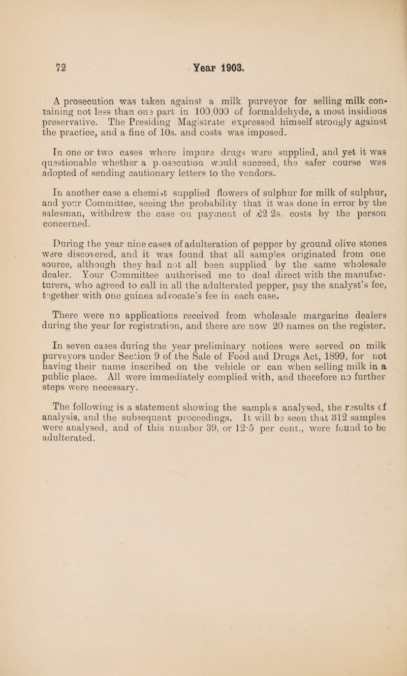 A prosecution was taken against a milk purveyor for selling milk con¬ taining not less than on3 part in 109,000 of formaldehyde, a most insidious preservative. The Presiding Magistrate expressed himself strongly against the practice, and a fine of 10s. and costs was imposed. Tn one or two cases where impure drugs were supplied, and yet it was questionable whether a prosecution would succeed, the safer course was adopted of sending cautionary letters to the vendors. In another case a chemist supplied flowers of sulphur for milk of sulphur, and your Committee, seeing the probability that it was done in error by the salesman, withdrew the case on payment of £2 2s. costs by the person concerned. During the year ninecase3 of adulteration of pepper by ground olive stones were discovered, and it was found that all samples originated from one source, although they had not all been supplied by the same wholesale dealer. Your Committee authorised me to deal direct with the manufac¬ turers, who agreed to call in all the adulterated pepper, pay the analyst’s fee, together with one guinea advocate’s fee in each case. There were no applications received from wholesale margarine dealers during the year for registration, and there are now 20 names on the register. In seven cases during the year preliminary notices were served on milk purveyors under Section 9 of the Sale of Food and Drugs Act, 1899, for not having their name inscribed on the vehicle or can when selling milk in a public place. All were immediately complied with, and therefore no further steps were necessary. The following is a statement showing the samples analysed, the results cf analysis, and the subsequent proceedings. It wall be seen that 312 samples were analysed, and of this number 39, or 12-5 per cent., were found to be adulterated.