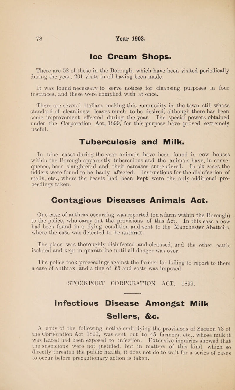 Ice Cream Shops. There are 52 of these in the Borough, which have been visited periodically during the year, 201 visits in all having been made. It was found necessary to serve notices for cleansing purposes in four instances, and these were complied with at once. There are several Italians making this commodity in the town still whose standard of cleanliness leaves much to be desired, although there has been some improvement effected during the year. The special powers obtained under the Corporation Act, 1899, for this purpose have proved extremely useful. Tuberculosis and Milk. In nine cases during the year animals have been found in cow houses within the Borough apparently tuberculous and the animals have, in conse¬ quence, been slaughtered and their carcases surrendered. In six cases the udders were found to be badly affected. Instructions for the disinfection of stalls, etc., where the beasts had been kept were the only additional pro¬ ceedings taken. Contagious Diseases Animals Act. One case of anthrax occurring was reported (on a farm within the Borough) to the police, who carry out the provisions of this Act. In this case a cow had been found in a dying condition and sent to the Manchester Abattoirs, where the case was detected to be anthrax. The place was thoroughly disinfected and cleansed, and the other cattle isolated and kept in quarantine until all danger was over. The police took proceedings against the farmer for failing to report to them a case of anthrax, and a fine of 15 and costs was imposed. STOCKPORT CORPORATION ACT, 1899. Infectious Disease Amongst Milk Sellers, &c. A copy of the following notice embodying the provisions of Section 73 of the Corporation Act. 1899, was sent out to 45 farmers, etc., whose milk it was feared had been exposed to infection. Extensive inquiries showed that the suspicions were not justified, but in matters of this kind, which so directly threaten the public health, it does not do to wait for a series of cases to occur before precautionary action is taken.