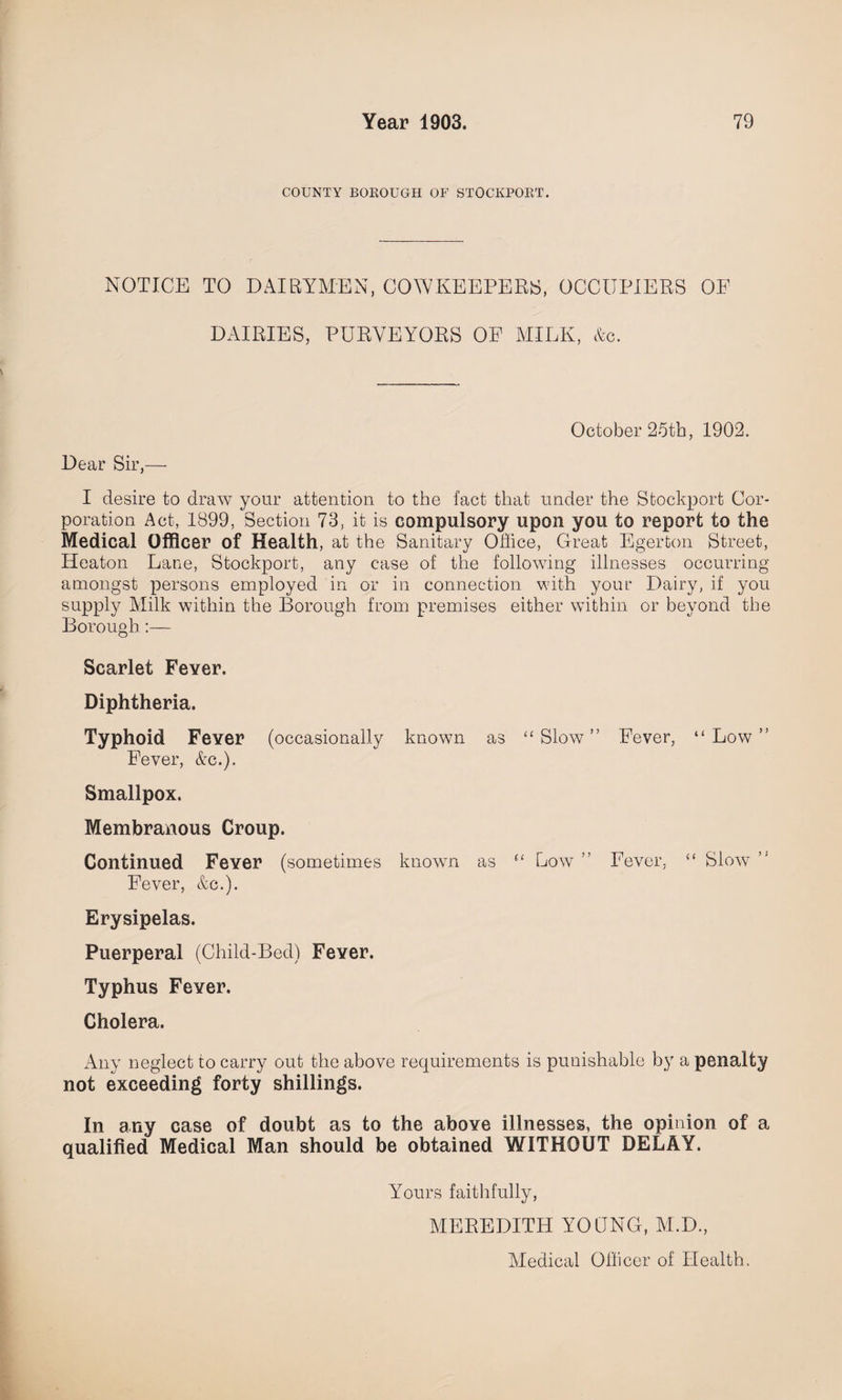 COUNTY BOROUGH OF STOCKPORT. NOTICE TO DAIRYMEN, COWKEEPERS, OCCUPIERS OF DAIRIES, PURVEYORS OE MILK, &c. October 25th, 1902. Dear Sir,— I desire to draw your attention to the fact that under the Stockport Cor¬ poration Act, 1899, Section 73, it is compulsory upon you to report to the Medical Officer of Health, at the Sanitary Office, Great Egerton Street, Heaton Lane, Stockport, any case of the following illnesses occurring amongst persons employed in or in connection with your Dairy, if you supply Milk within the Borough from premises either within or beyond the Borough:— Scarlet Fever. Diphtheria. Typhoid Fever (occasionally known Fever, &c.). Smallpox. Membranous Croup. Continued Fever (sometimes known Fever, &c.). as “ Slow ” Fever, “ Low ” as e‘ Low ” Fever, < < Slow > i Erysipelas. Puerperal (Child-Bed) Fever. Typhus Fever. Cholera. Any neglect to carry out the above requirements is punishable by a penalty not exceeding forty shillings. In any case of doubt as to the above illnesses, the opinion of a qualified Medical Man should be obtained WITHOUT DELAY. Yours faithfully, MEREDITH YOUNG, M.D., Medical Officer of Health.