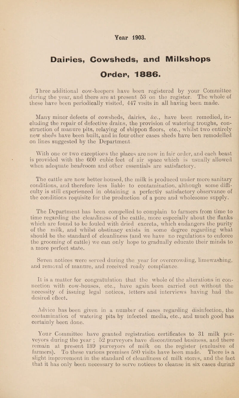 Dairies, Cowsheds, and IVliikshops Order, 1886* Three additional cow-keepers have been registered by your Committee during the year, and there are at present 53 on the register. The whole of these have been periodically visited, 447 visits in all having been made. Many minor defects of cowsheds, dairies, &c., have been remedied, in¬ cluding the repair of defective drains, the provision of watering troughs, con¬ struction of manure pits, relaying of shippon floors, etc., whilst two entirely new sheds have been built, and in four other cases sheds have ben remodelled on lines suggested by the Department. With one or two exceptions the places are now in fair order, and each beast is provided with the 600 cubic feet of air space which is usually allowed when adequate headroom and other essentials are satisfactory. The cattle are now better housed, the milk is produced under more sanitary conditions, and therefore less liable to contamination, although some diffi¬ culty is still experienced in obtaining a perfectly satisfactory observance of the conditions requisite for the production of a pure and wholesome supply. The Department has been compelled to complain to farmers from time to time regarding the cleanliness of the cattle, more especially about the flanks which are found to be fouled with dried excreta, which endangers the purity of the milk, and whilst obstinacy exists in some degree regarding what should be the standard of cleanliness (and we have no regulations to enforce the grooming of cattle) we can only hope to gradually educate their minds to a more perfect state. Seven notices were served during the year for overcrowding, limewashing, and removal of manure, and received ready compliance, It is a matter for congratulation that the whole of the alterations in con¬ nection with cow-houses, etc., have again been carried out without the necessity of issuing legal notices, letters and interviews having had the desired effect. Advice has been given in a number of cases regarding disinfection, the contamination of watering pits by infected media, etc., and much good has certainly been done. Your Committee have granted registration certificates to 31 milk pur¬ veyors during the year ; 52 purveyors have discontinued business, and there remain at present 139 purveyors of milk on the register (exclusive of farmers). To these various premises 580 visits have been made. There is a slight improvement in the standard of cleanliness of milk stores, and the fact that it has only been necessary to serve notices to cleanse in six cases during