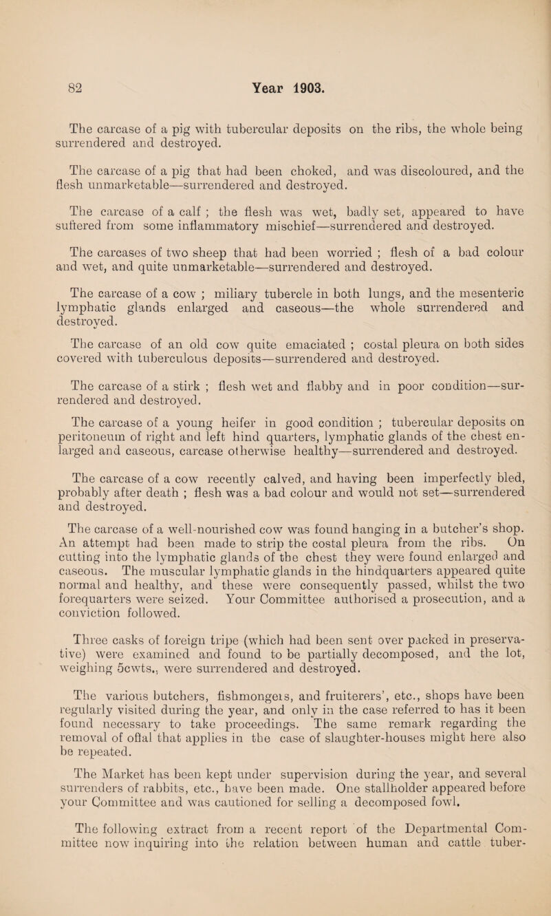 The carcase of a pig with tubercular deposits on the ribs, the whole being surrendered and destroyed. The carcase of a pig that had been choked, and was discoloured, and the flesh unmarketable—surrendered and destroyed. The carcase of a calf ; the flesh was wet, badly set, appeared to have suffered from some inflammatory mischief—surrendered and destroyed. The carcases of two sheep that had been worried ; flesh of a bad colour and wet, and quite unmarketable—surrendered and destroyed. The carcase of a cow ; miliary tubercle in both lungs, and the mesenteric lymphatic glands enlarged and caseous—the whole surrendered and destroyed. The carcase of an old cow quite emaciated ; costal pleura on both sides covered with tuberculous deposits—surrendered and destroyed. The carcase of a stirk ; flesh wet and flabby and in poor condition—sur¬ rendered and destroyed. The carcase of a young heifer in good condition ; tubercular deposits on peritoneum of right and left hind quarters, lymphatic glands of the chest en¬ larged and caseous, carcase otherwise healthy—surrendered and destroyed. The carcase of a cow recently calved, and having been imperfectly bled, probably after death ; flesh was a bad colour and would not set—surrendered and destroyed. The carcase of a well- nourished cow was found hanging in a butcher's shop. An attempt had been made to strip the costal pleura from the ribs. On cutting into the lymphatic glands of the chest they were found enlarged and caseous. The muscular lymphatic glands iu the hindquarters appeared quite normal and healthy, and these were consequently passed, whilst the two forequarters were seized. Your Committee authorised a prosecution, and a conviction followed. Three casks of foreign tripe (which had been sent over packed in preserva¬ tive) were examined and found to be partially decomposed, and the lot, weighing 5cwts., were surrendered and destroyed. The various butchers, fishmongeis, and fruiterers’, etc., shops have been regularly visited during the year, and only in the case referred to has it been found necessary to take proceedings. The same remark regarding the removal of oflal that applies in the case of slaughter-houses might here also be repeated. The Market has been kept under supervision during the year, and several surrenders of rabbits, etc., have been made. One stallholder appeared before your Committee and was cautioned for selling a decomposed fowl. The following extract from a recent report of the Departmental Com¬ mittee now inquiring into the relation between human and cattle tuber-