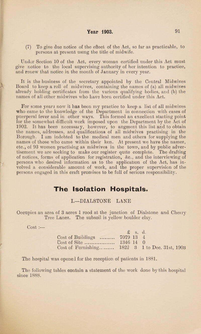 (7) To give due notice of the effect of the Act, so far as practicable, to persons at present using the title of midwife. Under Section 10 of the Act, every woman certified under this Act must give notice to the local supervising authority of her intention to practice, and renewT that notice in the month of January in every year. It is the business of the secretary appointed by the Central Midwives Board to keep a roll of midwives, containing the names of (a) all mid wives already holding certificates from the various qualifying bodies, and (b) the names of all other midwives who have been certified under this Act. For some yean now7 it has been my practice to keep a list of all midwives who came to the knowledge of the Department in connection with cases of puerperal fever and in other ways. This formed an excellent starting point for the somewThat difficult wTork imposed upon the Department b}7 the Act of 1902. It has been necessaiy, however, to augment this list and to obtain the names, addresses, and qualifications of all midwives practising in the Borough. I am indebted to the medical men and others for supplying the names of those who came within their ken. At present we have the names, etc., ol 93 women practising as midwives in the town, and by public adver¬ tisement we are seeking to make our register quite complete. The drafting of notices, forms of application for registration, &c., and the interviewing of persons w7ho desired information as to the application of the Act, has in¬ volved a considerable amount of work, and the proper supervision of the persons engaged in this craft promises to be full of serious responsibility. The Isolation Hospitals. I.—DIALSTONE LANE Occupies an area of 3 acres 1 rood at the junction of Dialstone and Cheiry Tree Lanes. The subsoil is yellow7 boulder clay. Cost Cost of Buildings Cost of Site . Cost of Furnishing £ s. d. 7079 13 4 1346 14 0 1822 3 1 to Dec. 31st, 1903 The hospital wTas opened for the reception of patients in 1881. The following tables contain a statement of the w7ork done by this hospital since 1888.