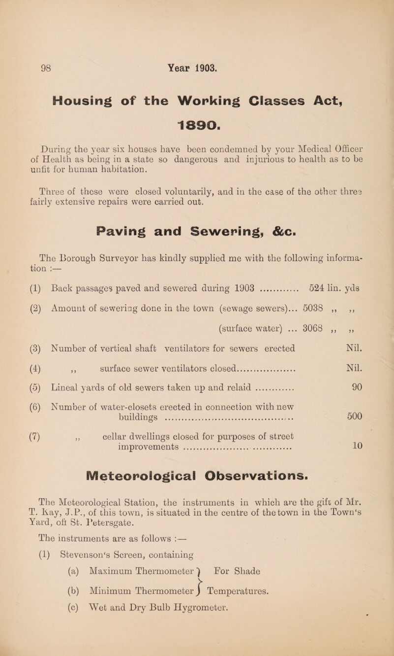 Housing of the Working Classes Act, 1890. During the year six houses have been condemned by your Medical Officer of Health as being in a state so dangerous and injurious to health as to be unfit for human habitation. Three of these were closed voluntarily, and in the case of the other three fairly extensive repairs were carried out. Paving and Sewering, &c. The Borough Surveyor has kindly supplied me with the following informa¬ tion :■— (1) Back passages paved and sewered during 1903 . 524 lin. yds (2) Amount of sewering done in the town (sewage sewers)... 5038 ,, ,, (surface water) ... 3068 ,, ,, (3) Number of vertical shaft ventilators for sewers erected Nil. (4) ,, surface sewer ventilators closed. Nil. (5) Lineal yards of old sewers taken up and relaid . 90 (6) Number of water-closets erected in connection with new buildings .... 500 (7) ,, cellar dwellings closed for purposes of street improvements . 10 Meteorological Observations. The Meteorological Station, the instruments in which are the gift of Mr. T. Ilay, J.P., of this town, is situated in the centre of the town in the Town's Yard, oft St. Petersgate. The instruments are as follows :— (1) Stevenson's Screen, containing (a) Maximum Thermometer 1 For Shade (b) Minimum Thermometer j* Temperatures. (c) Wet and Dry Bulb Hygrometer.