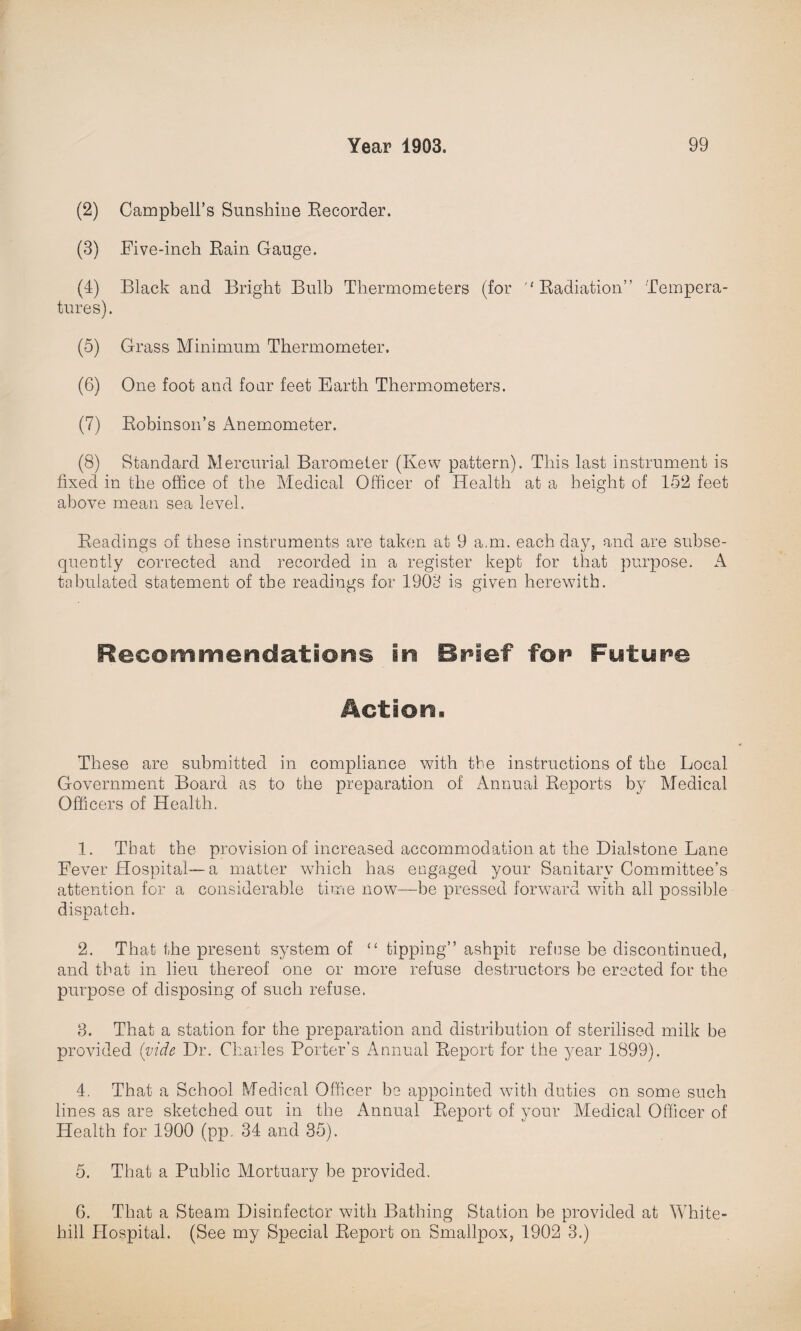 (2) Campbell’s Sunshine Recorder. (3) .Five-inch Rain Gauge. (4) Black and Bright Bulb Thermometers (for Radiation” Tempera¬ tures). (5) Grass Minimum Thermometer. (6) One foot and four feet Earth Thermometers. (7) Robinson’s Anemometer. (8) Standard Mercurial Barometer (Kew pattern). This last instrument is fixed in the office of the Medical Officer of Health at a height of 152 feet above mean sea level. Readings of these instruments are taken at 9 a.m. each day, and are subse¬ quently corrected and recorded in a register kept for that purpose. A tabulated statement of the readings for 1903 is given herewith. Recommendations in Brief for Future Action. These are submitted in compliance with the instructions of the Local Government Board as to the preparation of Annual Reports by Medical Officers of Health. 1. That the provision of increased accommodation at the Dialstone Lane Fever Hospital-—a matter which has engaged your Sanitary Committee’s attention for a considerable time now—be pressed forward with all possible dispatch. 2. That the present system of “ tipping” ashpit refuse be discontinued, and that in lieu thereof one or more refuse destructors be erected for the purpose of disposing of such refuse. 3. That a station for the preparation and distribution of sterilised milk be provided (vide Dr. Charles Porter’s Annual Report for the year 1899). 4. That a School Medical Officer be appointed with duties on some such lines as are sketched out in the Annual Report of your Medical Officer of Health for 1900 (pp. 34 and 35). 5. That a Public Mortuary be provided. 6. That a Steam Disinfector with Bathing Station be provided at White- hill Hospital. (See my Special Report on Smallpox, 1902 3.)