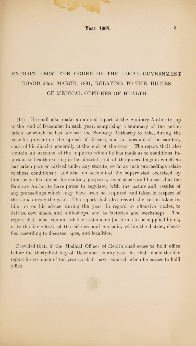 EXTRACT FROM THE ORDER OF THE LOCAL GOVERNMENT BOARD 23rd MARCH, 1891, RELATING TO THE DUTIES OF MEDICAL OFFICERS OF HEALTH. (14) He shall also make an annual report to the Sanitary Authority, up to the end of December in each year, comprising a summary of the action taken, or which he has advised the Sanitary Authority to take, during the year for preventing the spread of disease, and an account of the sanitary state of his district generally at the end of the year. The report shall also contain an account of the inquiries which he has made as to conditions in¬ jurious to health existing in the district, and of the proceedings in which he has taken part or advised under any statute, so far as such proceedings relate to those conditions ; and also on account of the supervision exercised by him, or on his advice, for sanitary purposes, over places and houses that the Sanitary Authority have power to regulate, with the nature and results of any proceedings which may have been so required and taken in respect of the same during the year, The report shall also record the action taken by him, or on his advice, during the year, in regard to offensive trades, to dairies, cow sheds, and milk-shops, and to factories and workshops. The report shall also contain tabular statements (on forms to be supplied by us, or to the like effect), of the sickness and mortality within the district, classi¬ fied according to diseases, ages, and localities. Provided that, if the Medical Officer of Health shall cease to hold office before the thirty-first day of December, in any year, he shall make the like report for so much of the year as shall have expired when he ceases to hold office.