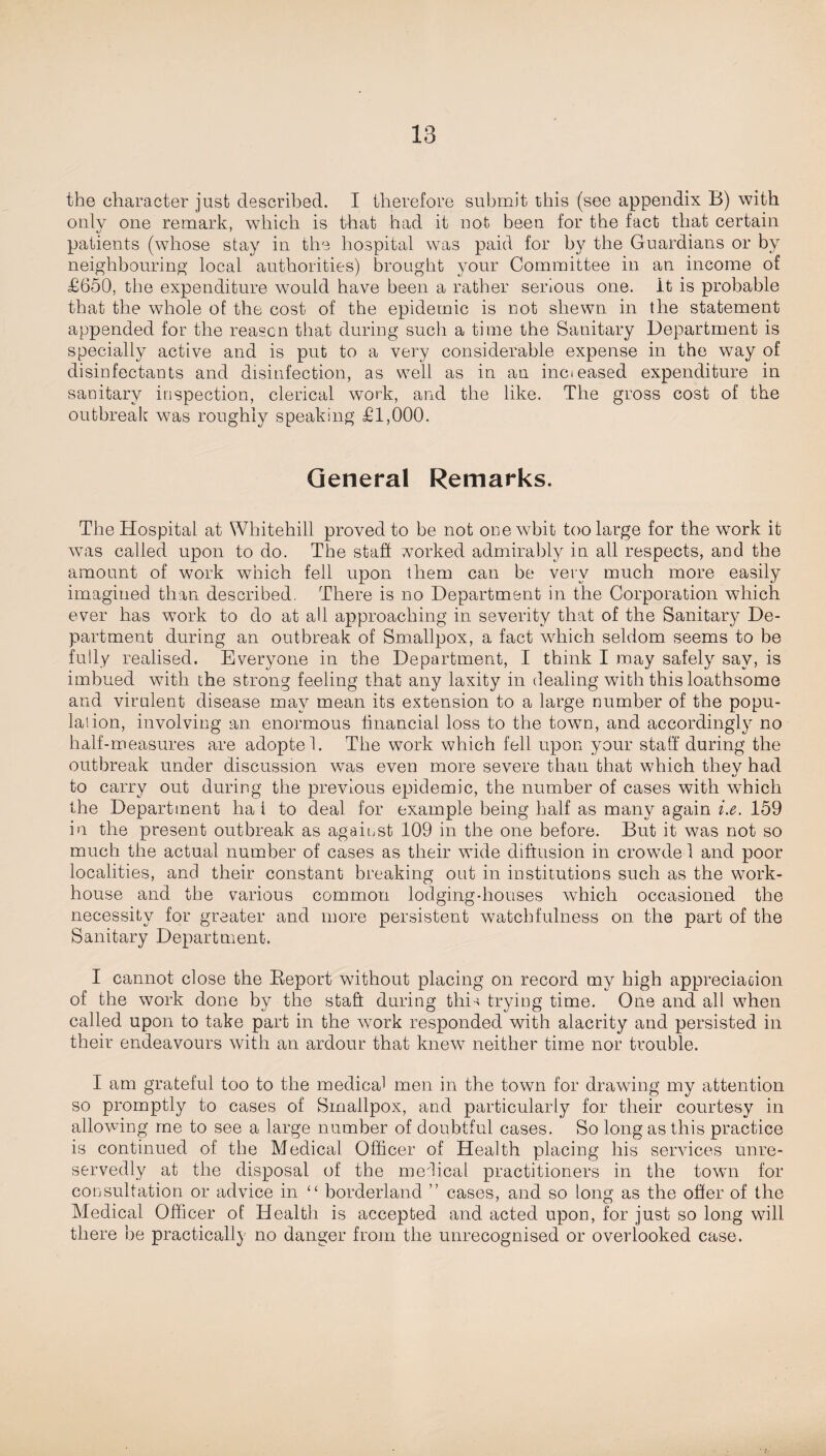 the character just described. I therefore submit this (see appendix B) with only one remark, which is that had it not been for the fact that certain patients (whose stay in the hospital was paid for by the Guardians or by neighbouring local authorities) brought your Committee in an income of £650, the expenditure would have been a rather serious one. It is probable that the whole of the cost of the epidemic is not shewn in the statement appended for the reason that during such a time the Sanitary Department is specially active and is put to a very considerable expense in the way of disinfectants and disinfection, as well as in an incieased expenditure in sanitary inspection, clerical work, and the like. The gross cost of the outbreak was roughly speaking £1,000. General Remarks. The Hospital at Whitehill proved to be not onewbit too large for the work it was called upon to do. The staff vorked admirably in. all respects, and the amount of work which fell upon them can be very much more easily imagined than described, There is no Department in the Corporation which ever has work to do at all approaching in severity that of the Sanitary De¬ partment during an outbreak of Smallpox, a fact which seldom seems to be fully realised. Everyone in the Department, I think I may safely say, is imbued with the strong feeling that any laxity in dealing with this loathsome and virulent disease may mean its extension to a large number of the popu- laiion, involving an enormous financial loss to the town, and accordingly no half-measures are adoptel. The work which fell upon your staff during the outbreak under discussion wTas even more severe than that which they had to carry out during the previous epidemic, the number of cases with which the Department ha i to deal for example being half as many again i.e. 159 in the present outbreak as against 109 in the one before. But it was not so much the actual number of cases as their wide diffusion in crowde 1 and poor localities, and their constant breaking out in institutions such as the work- house and the various common lodgingdiouses which occasioned the necessity for greater and more persistent watchfulness on the part of the Sanitary Department. I cannot close the Report without placing on record my high appreciation of the work done by the staft during this trying time. One and all when called upon to take part in the work responded with alacrity and persisted in their endeavours with an ardour that knew neither time nor trouble. I am grateful too to the medical men in the town for drawing my attention so promptly to cases of Smallpox, and particularly for their courtesy in allowing me to see a large number of doubtful cases. So long as this practice is continued of the Medical Officer of Health placing his services unre¬ servedly at the disposal of the medical practitioners in the town for consultation or advice in “ borderland ” cases, and so long as the offer of the Medical Officer of Health is accepted and acted upon, for just so long will there be practically no danger from the unrecognised or overlooked case.