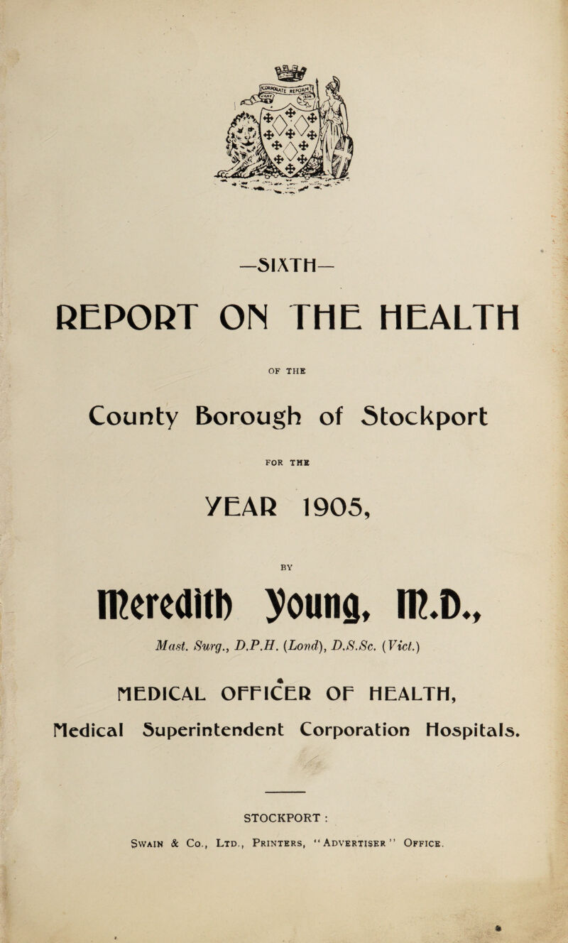 SIXTH REPORT ON THE HEALTH OF THE County Borough of Stockport FOR THE YEAR 1905, BY ffiereditl) young, IF.D., Mast. Surg., D.P.H. (Lond), D.S.Sc. {Viet.) MEDICAL OFFICER OF HEALTH, Medical Superintendent Corporation Hospitals. STOCKPORT: Swain & Co., Ltd., Printers, “Advertiser” Office.